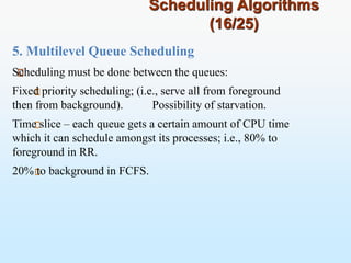 Scheduling Algorithms
(16/25)
5. Multilevel Queue Scheduling
Scheduling must be done between the queues:
Fixed priority scheduling; (i.e., serve all from foreground
then from background). Possibility of starvation.
Time slice – each queue gets a certain amount of CPU time
which it can schedule amongst its processes; i.e., 80% to
foreground in RR.
20% to background in FCFS.
 