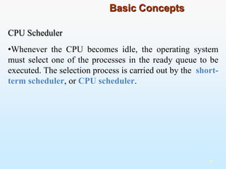 CPU Scheduler
•Whenever the CPU becomes idle, the operating system
must select one of the processes in the ready queue to be
executed. The selection process is carried out by the short-
term scheduler, or CPU scheduler.
7
Basic Concepts
 