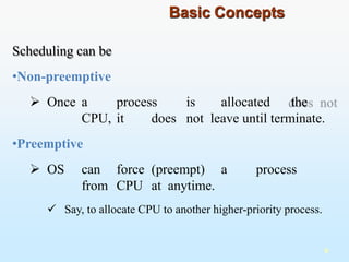 Scheduling can be
•Non-preemptive
 Once a process is allocated the
CPU, it does not leave until terminate.
•Preemptive
 OS can force (preempt) a process
from CPU at anytime.
 Say, to allocate CPU to another higher-priority process.
9
Basic Concepts
 