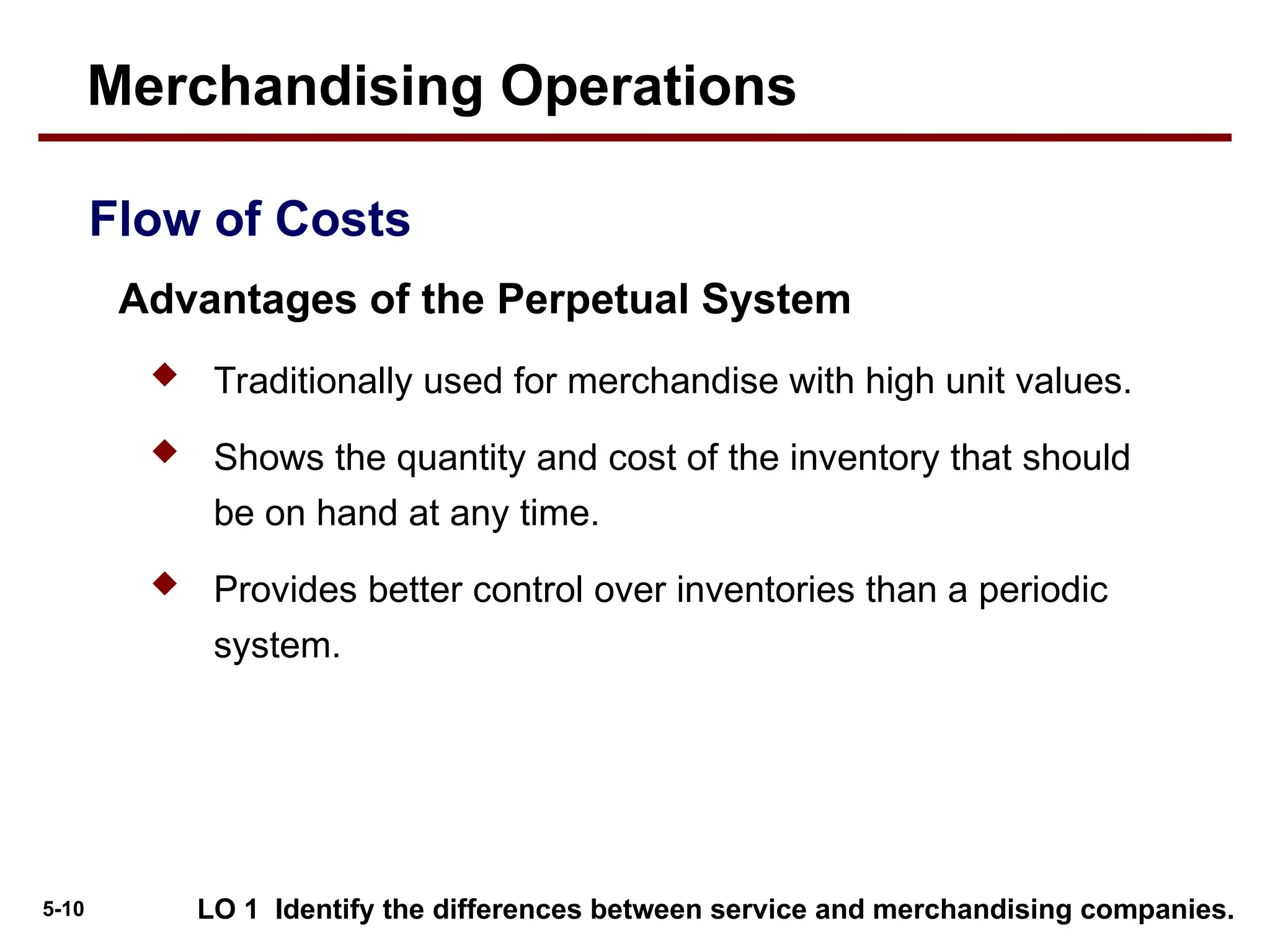 5-10
 Traditionally used for merchandise with high unit values.
 Shows the quantity and cost of the inventory that should
be on hand at any time.
 Provides better control over inventories than a periodic
system.
LO 1 Identify the differences between service and merchandising companies.
Flow of Costs
Advantages of the Perpetual System
Merchandising Operations
 