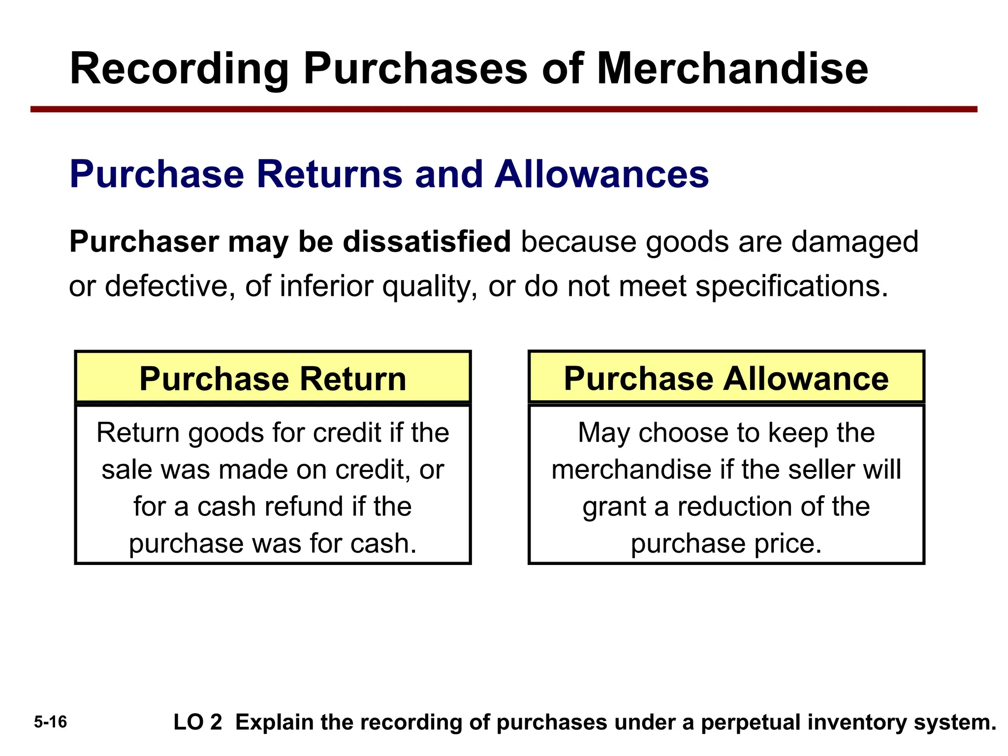 5-16
Purchaser may be dissatisfied because goods are damaged
or defective, of inferior quality, or do not meet specifications.
Purchase Returns and Allowances
Return goods for credit if the
sale was made on credit, or
for a cash refund if the
purchase was for cash.
May choose to keep the
merchandise if the seller will
grant a reduction of the
purchase price.
Purchase Return Purchase Allowance
LO 2 Explain the recording of purchases under a perpetual inventory system.
Recording Purchases of Merchandise
 