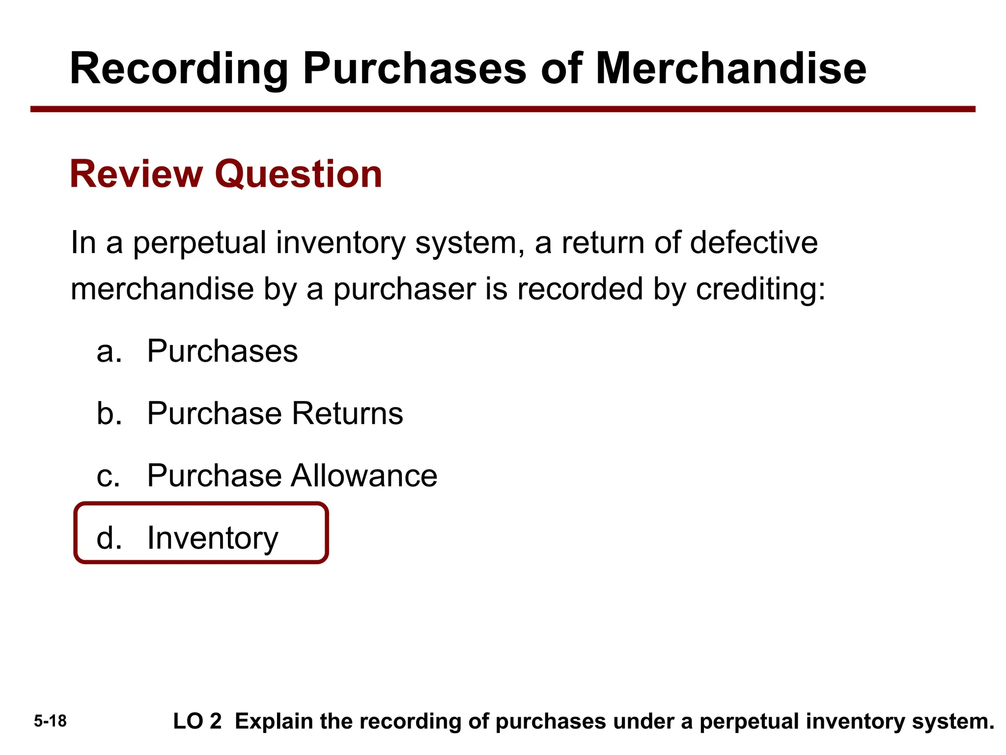 5-18
In a perpetual inventory system, a return of defective
merchandise by a purchaser is recorded by crediting:
a. Purchases
b. Purchase Returns
c. Purchase Allowance
d. Inventory
LO 2 Explain the recording of purchases under a perpetual inventory system.
Review Question
Recording Purchases of Merchandise
 