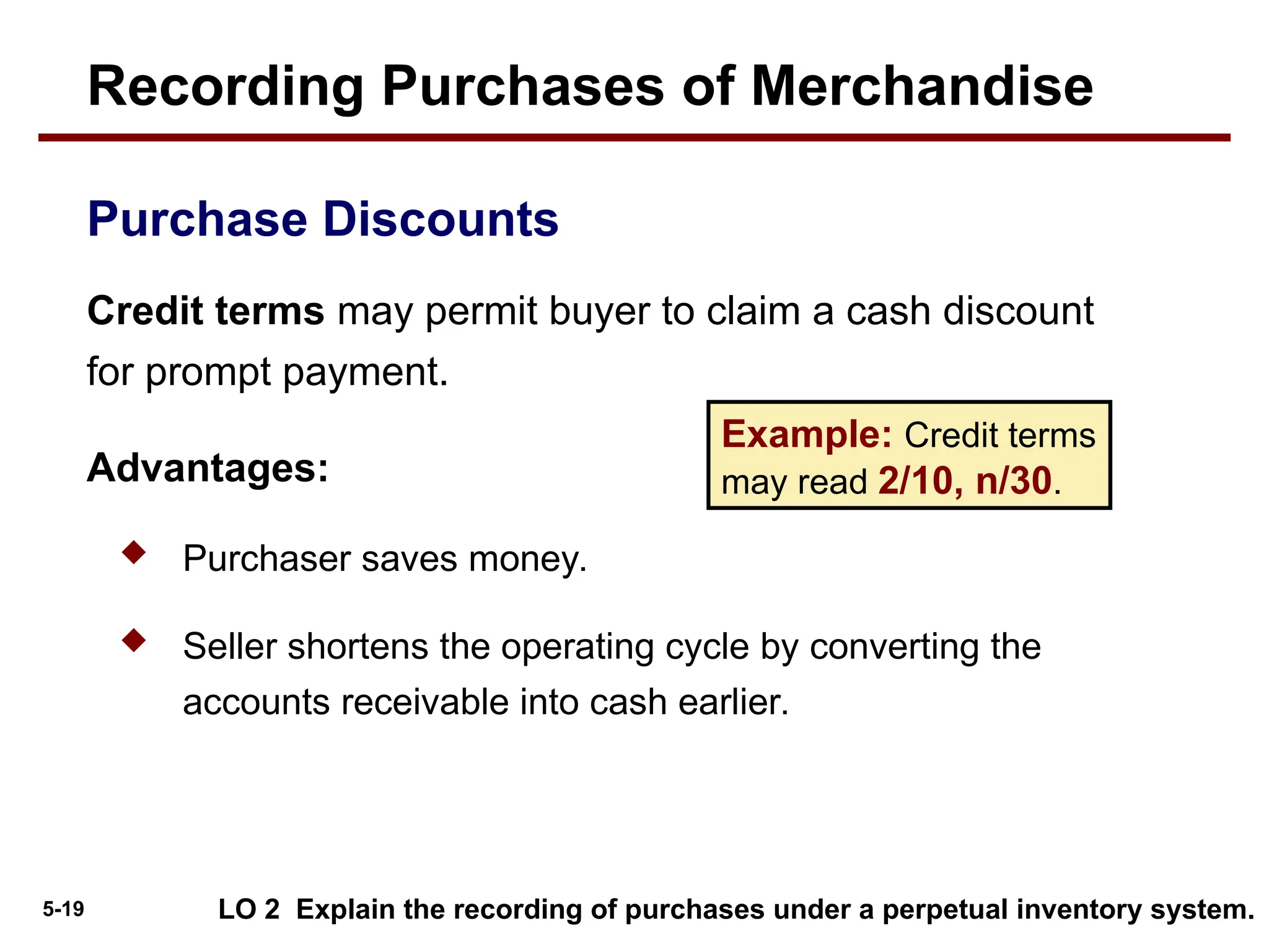 5-19
Credit terms may permit buyer to claim a cash discount
for prompt payment.
Advantages:
 Purchaser saves money.
 Seller shortens the operating cycle by converting the
accounts receivable into cash earlier.
Purchase Discounts
Example: Credit terms
may read 2/10, n/30.
LO 2 Explain the recording of purchases under a perpetual inventory system.
Recording Purchases of Merchandise
 