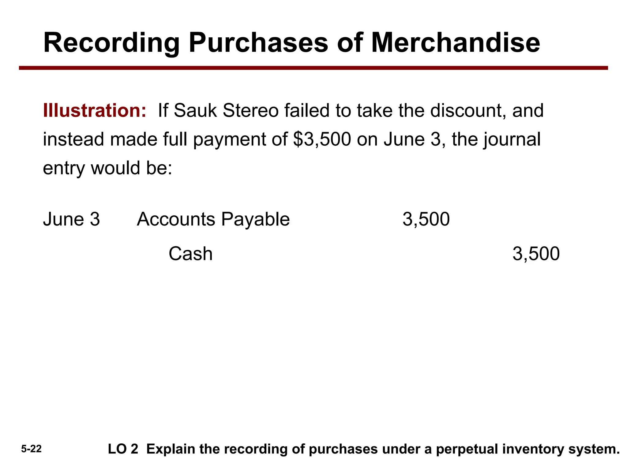 5-22
Accounts Payable 3,500
June 3
Cash 3,500
LO 2 Explain the recording of purchases under a perpetual inventory system.
Illustration: If Sauk Stereo failed to take the discount, and
instead made full payment of $3,500 on June 3, the journal
entry would be:
Recording Purchases of Merchandise
 