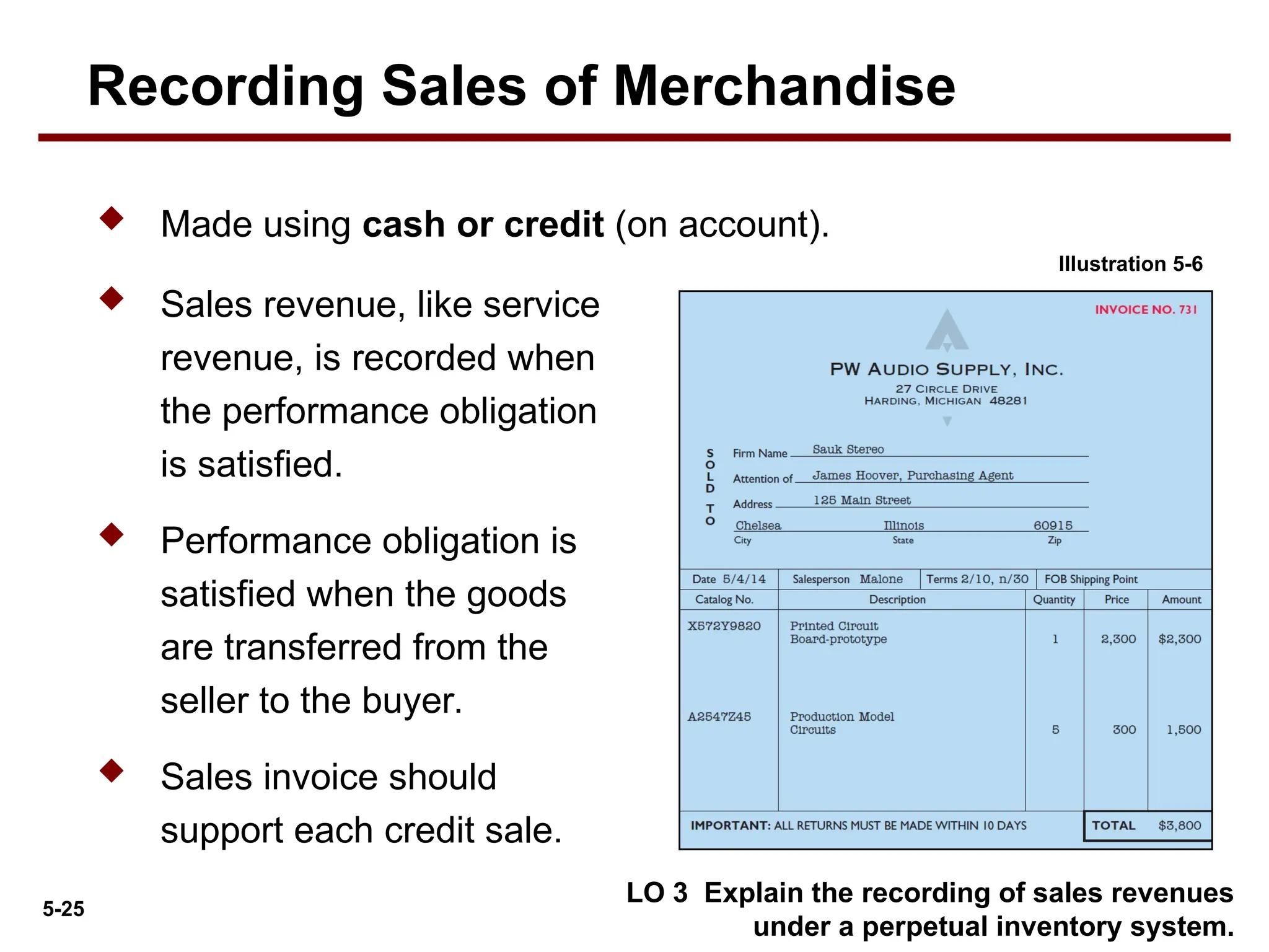 5-25
 Made using cash or credit (on account).
 Sales revenue, like service
revenue, is recorded when
the performance obligation
is satisfied.
 Performance obligation is
satisfied when the goods
are transferred from the
seller to the buyer.
 Sales invoice should
support each credit sale.
LO 3 Explain the recording of sales revenues
under a perpetual inventory system.
Illustration 5-6
Recording Sales of Merchandise
 