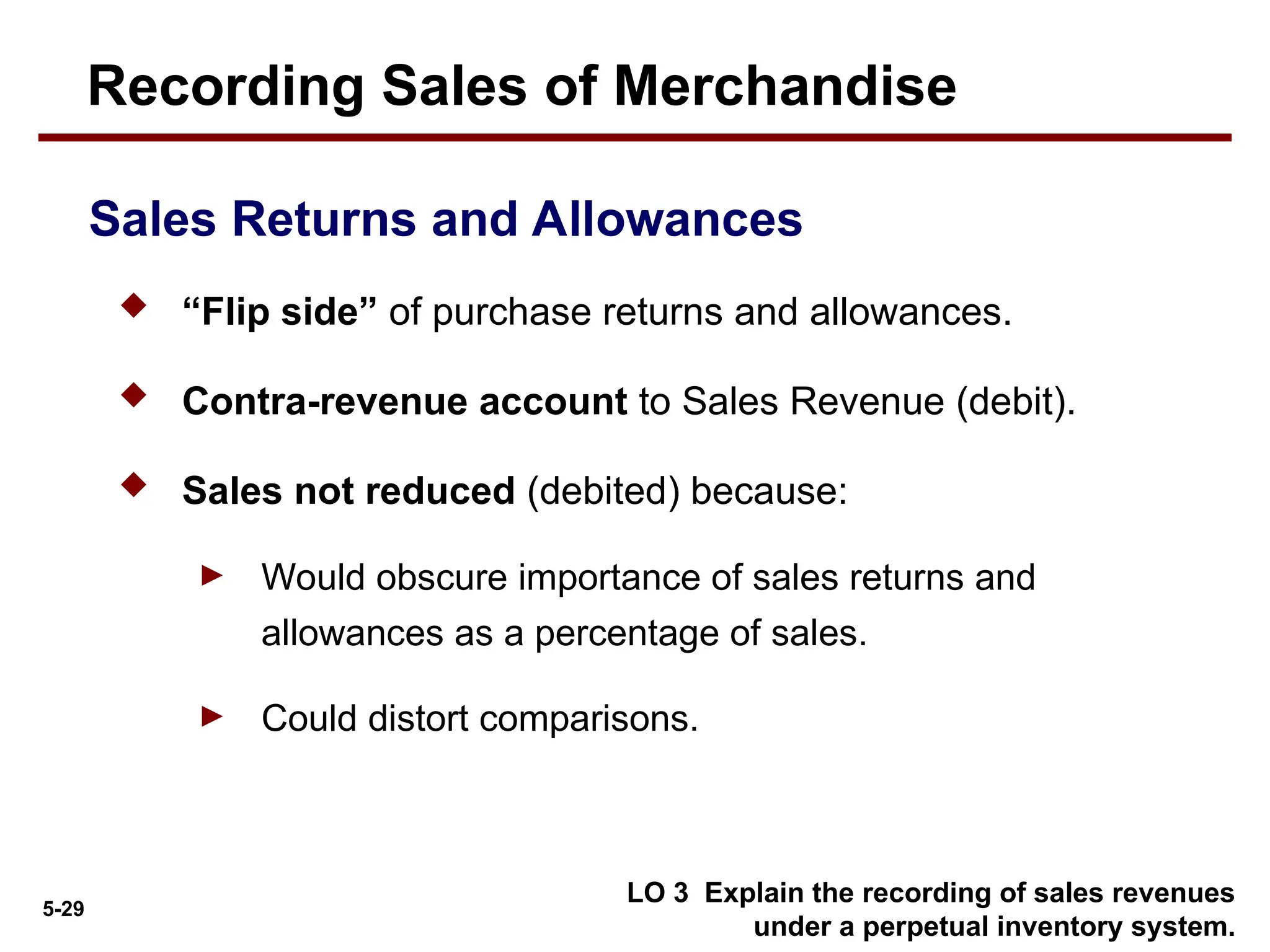 5-29
 “Flip side” of purchase returns and allowances.
 Contra-revenue account to Sales Revenue (debit).
 Sales not reduced (debited) because:
► Would obscure importance of sales returns and
allowances as a percentage of sales.
► Could distort comparisons.
Sales Returns and Allowances
LO 3 Explain the recording of sales revenues
under a perpetual inventory system.
Recording Sales of Merchandise
 
