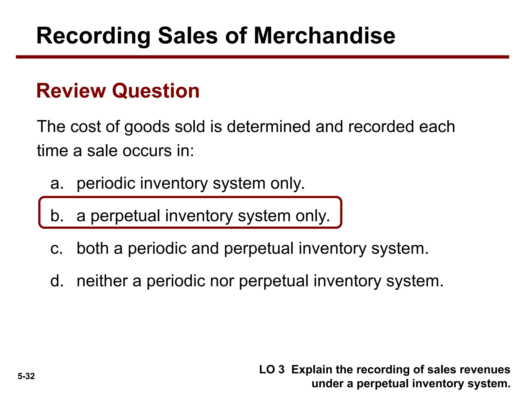 5-32
LO 3 Explain the recording of sales revenues
under a perpetual inventory system.
The cost of goods sold is determined and recorded each
time a sale occurs in:
a. periodic inventory system only.
b. a perpetual inventory system only.
c. both a periodic and perpetual inventory system.
d. neither a periodic nor perpetual inventory system.
Review Question
Recording Sales of Merchandise
 