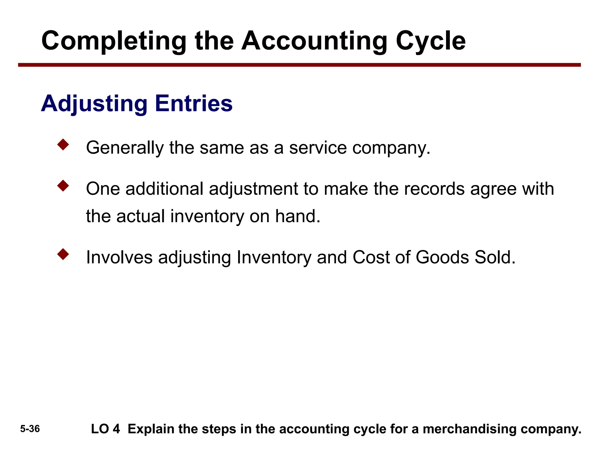 5-36
 Generally the same as a service company.
 One additional adjustment to make the records agree with
the actual inventory on hand.
 Involves adjusting Inventory and Cost of Goods Sold.
LO 4 Explain the steps in the accounting cycle for a merchandising company.
Completing the Accounting Cycle
Adjusting Entries
 