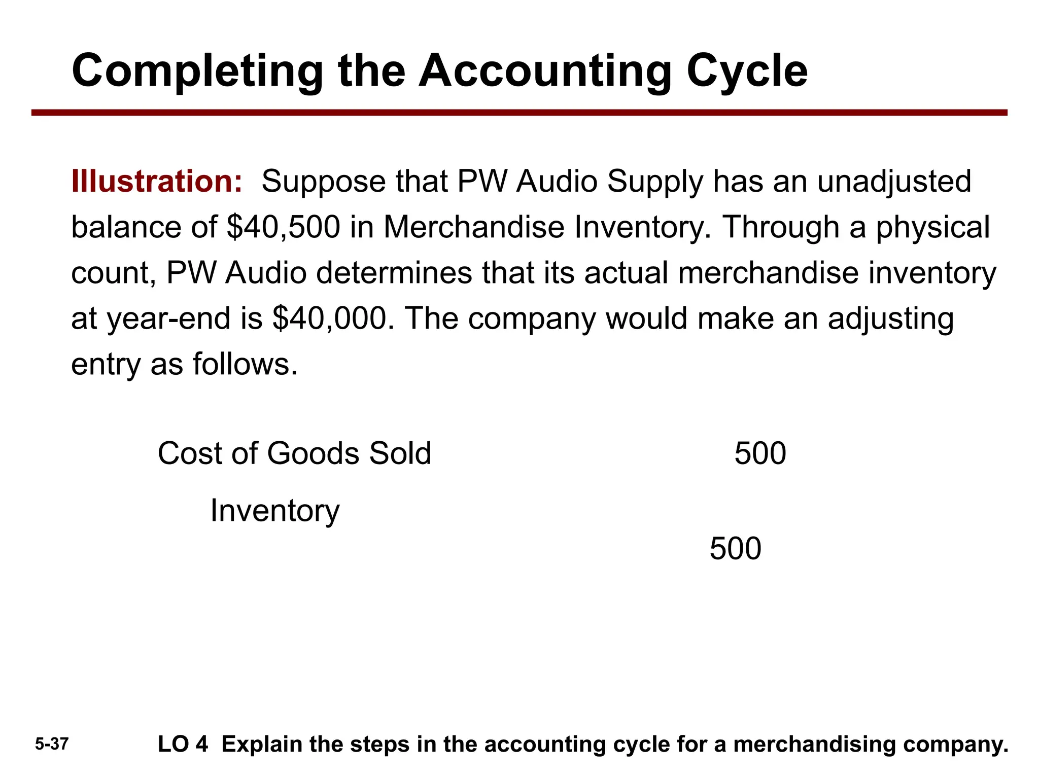 5-37 LO 4 Explain the steps in the accounting cycle for a merchandising company.
Illustration: Suppose that PW Audio Supply has an unadjusted
balance of $40,500 in Merchandise Inventory. Through a physical
count, PW Audio determines that its actual merchandise inventory
at year-end is $40,000. The company would make an adjusting
entry as follows.
Cost of Goods Sold 500
Inventory
500
Completing the Accounting Cycle
 