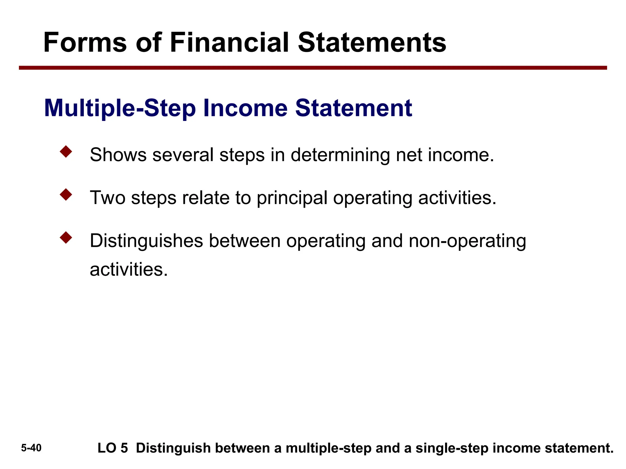 5-40
Multiple-Step Income Statement
Forms of Financial Statements
 Shows several steps in determining net income.
 Two steps relate to principal operating activities.
 Distinguishes between operating and non-operating
activities.
LO 5 Distinguish between a multiple-step and a single-step income statement.
 