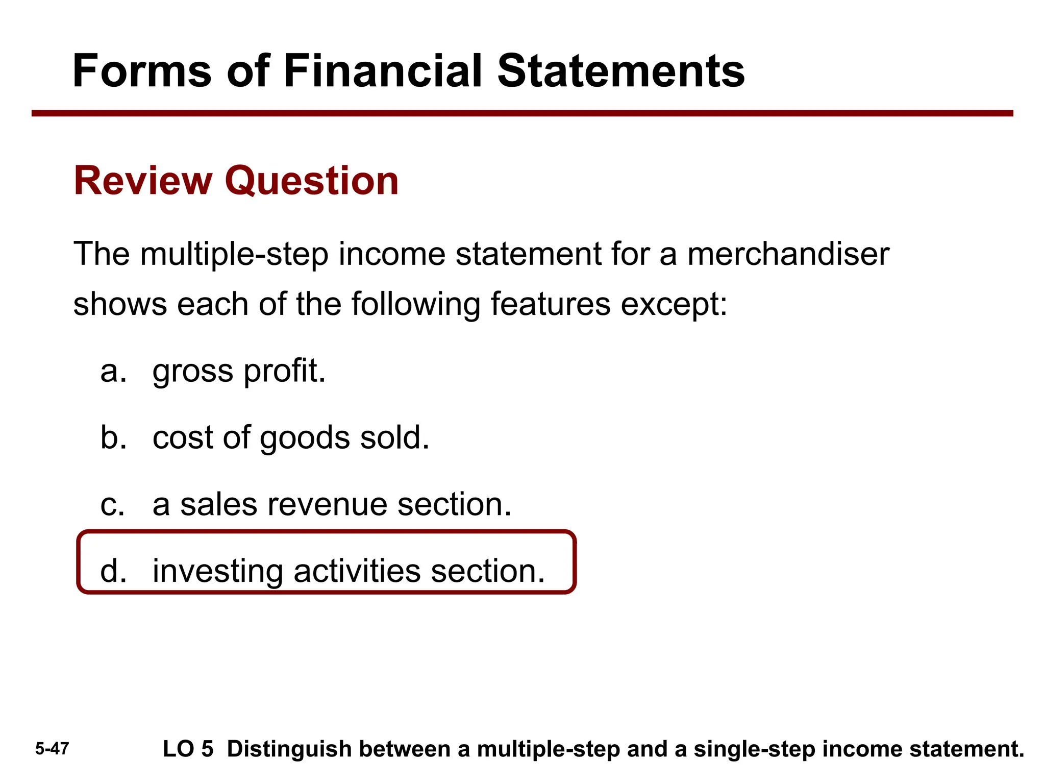 5-47
The multiple-step income statement for a merchandiser
shows each of the following features except:
a. gross profit.
b. cost of goods sold.
c. a sales revenue section.
d. investing activities section.
Review Question
Forms of Financial Statements
LO 5 Distinguish between a multiple-step and a single-step income statement.
 