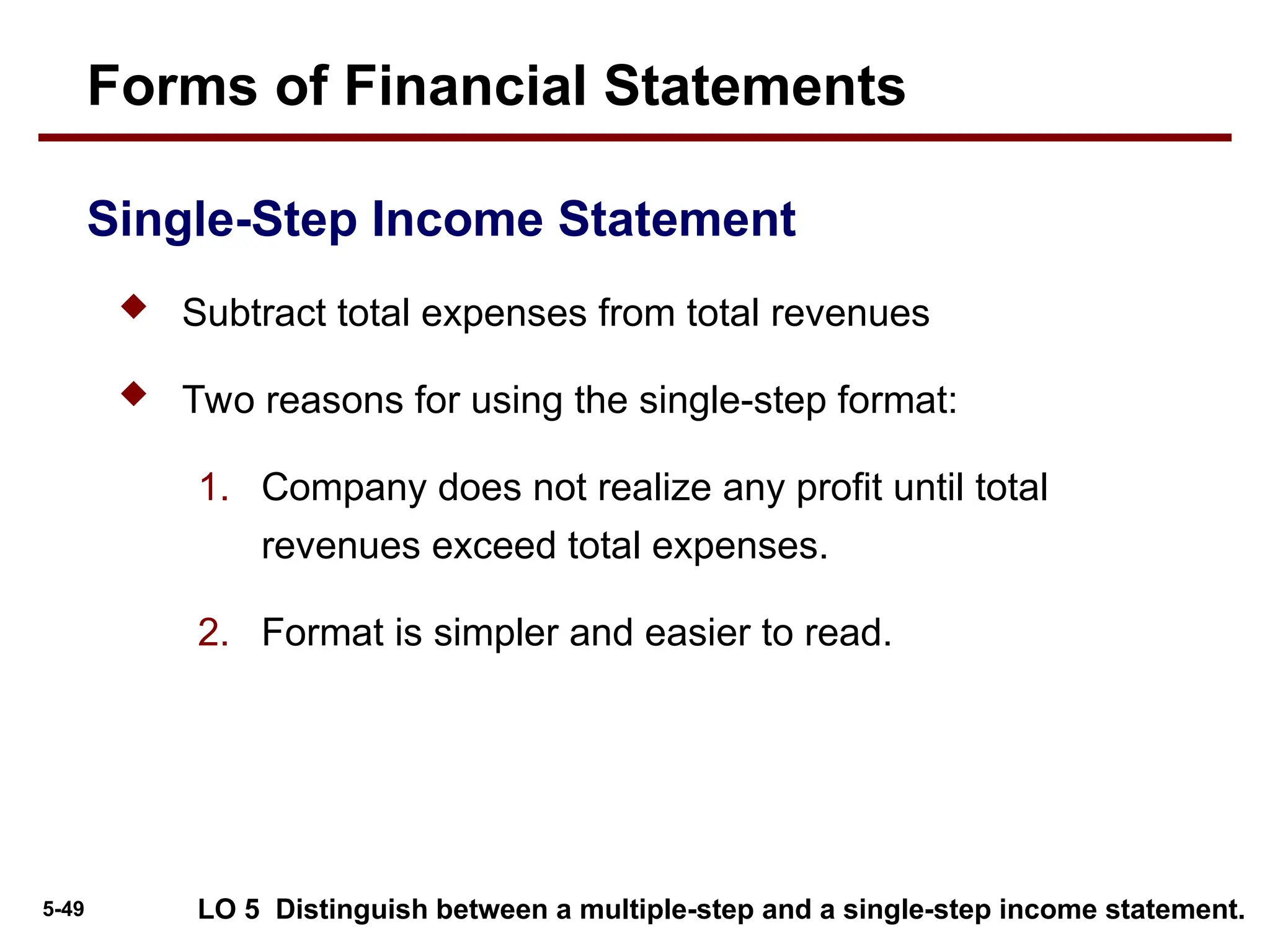 5-49
 Subtract total expenses from total revenues
 Two reasons for using the single-step format:
1. Company does not realize any profit until total
revenues exceed total expenses.
2. Format is simpler and easier to read.
Single-Step Income Statement
Forms of Financial Statements
LO 5 Distinguish between a multiple-step and a single-step income statement.
 
