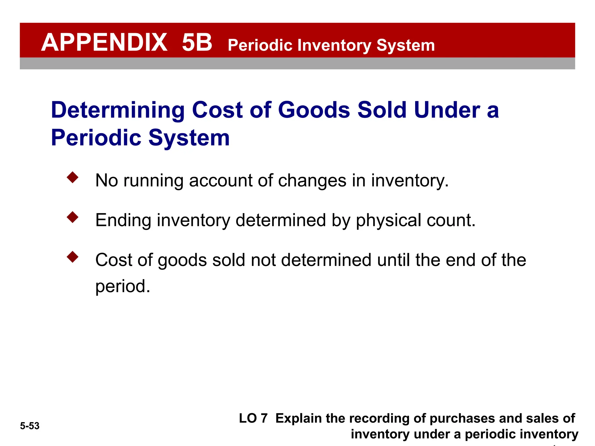 5-53
 No running account of changes in inventory.
 Ending inventory determined by physical count.
 Cost of goods sold not determined until the end of the
period.
Determining Cost of Goods Sold Under a
Periodic System
APPENDIX 5B Periodic Inventory System
LO 7 Explain the recording of purchases and sales of
inventory under a periodic inventory
 