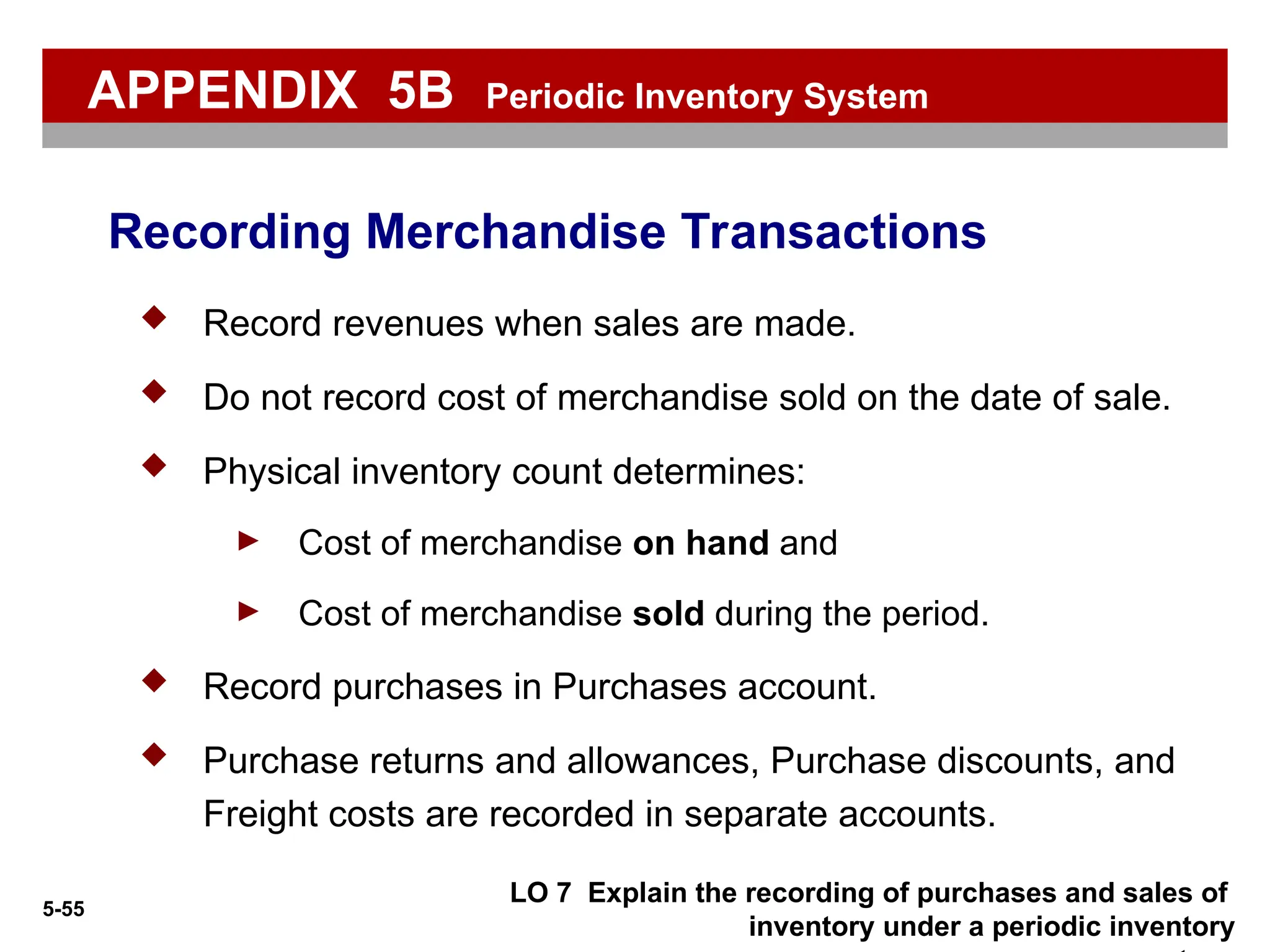 5-55
LO 7 Explain the recording of purchases and sales of
inventory under a periodic inventory
 Record revenues when sales are made.
 Do not record cost of merchandise sold on the date of sale.
 Physical inventory count determines:
► Cost of merchandise on hand and
► Cost of merchandise sold during the period.
 Record purchases in Purchases account.
 Purchase returns and allowances, Purchase discounts, and
Freight costs are recorded in separate accounts.
Recording Merchandise Transactions
APPENDIX 5B Periodic Inventory System
 