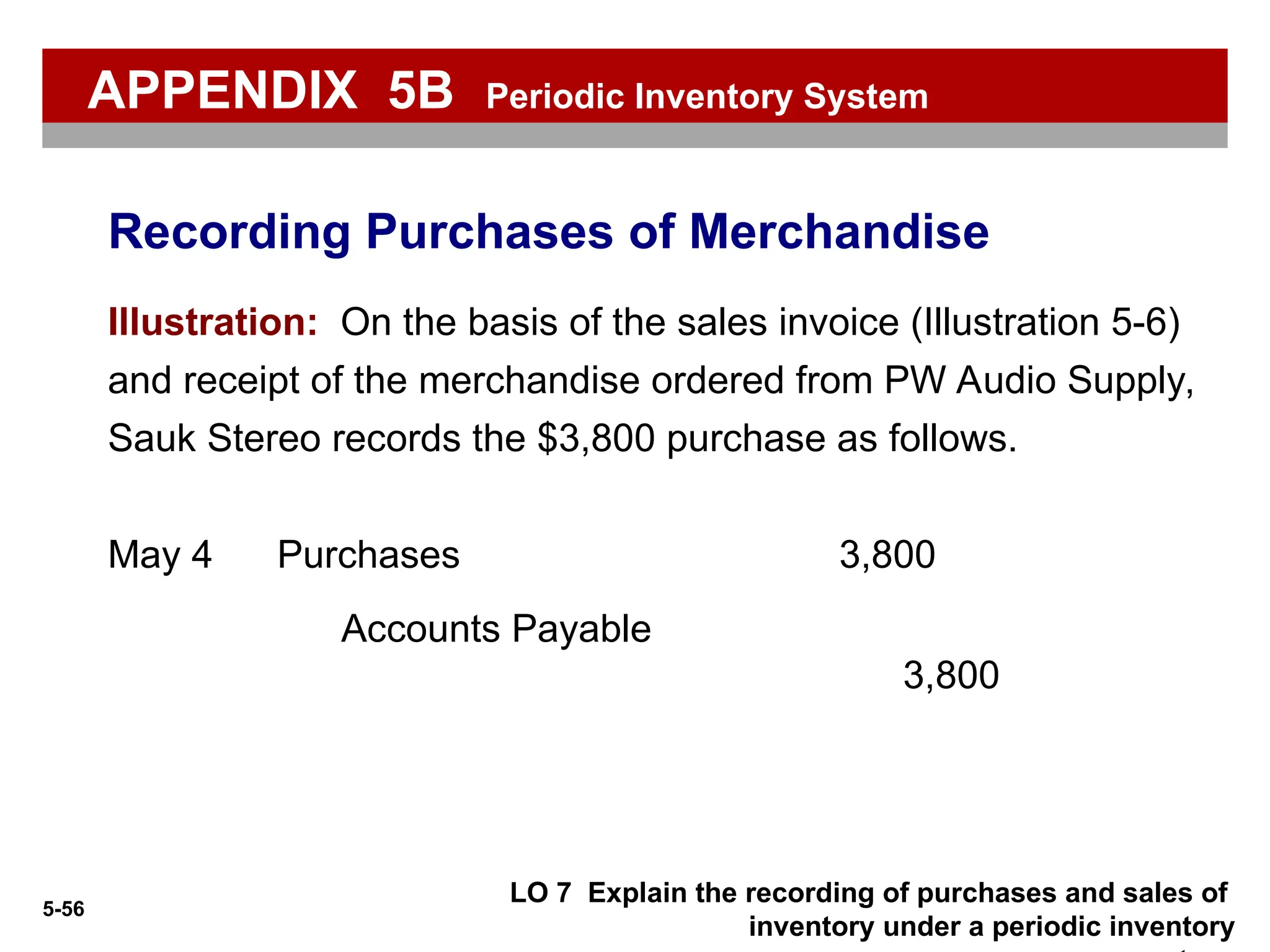 5-56
LO 7 Explain the recording of purchases and sales of
inventory under a periodic inventory
Illustration: On the basis of the sales invoice (Illustration 5-6)
and receipt of the merchandise ordered from PW Audio Supply,
Sauk Stereo records the $3,800 purchase as follows.
Purchases 3,800
May 4
Accounts Payable
3,800
Recording Purchases of Merchandise
APPENDIX 5B Periodic Inventory System
 