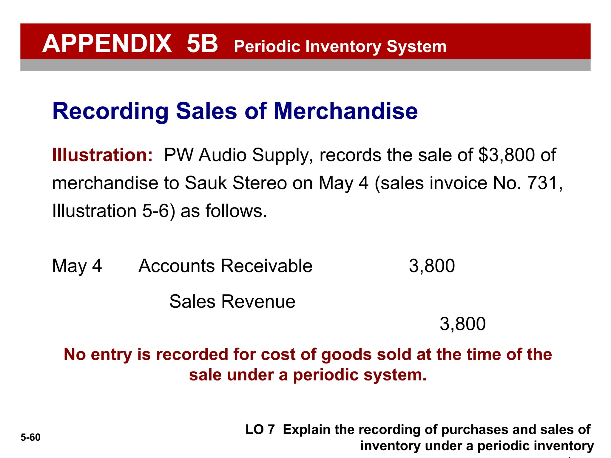 5-60
No entry is recorded for cost of goods sold at the time of the
sale under a periodic system.
Illustration: PW Audio Supply, records the sale of $3,800 of
merchandise to Sauk Stereo on May 4 (sales invoice No. 731,
Illustration 5-6) as follows.
Accounts Receivable 3,800
May 4
Sales Revenue
3,800
LO 7 Explain the recording of purchases and sales of
inventory under a periodic inventory
Recording Sales of Merchandise
APPENDIX 5B Periodic Inventory System
 