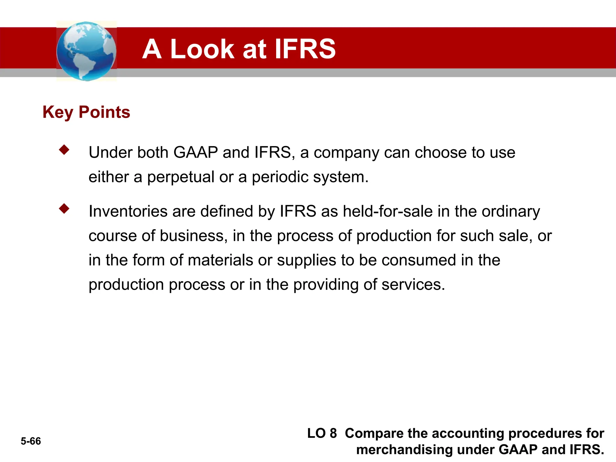 5-66
Key Points
A Look at IFRS
LO 8 Compare the accounting procedures for
merchandising under GAAP and IFRS.
 Under both GAAP and IFRS, a company can choose to use
either a perpetual or a periodic system.
 Inventories are defined by IFRS as held-for-sale in the ordinary
course of business, in the process of production for such sale, or
in the form of materials or supplies to be consumed in the
production process or in the providing of services.
 