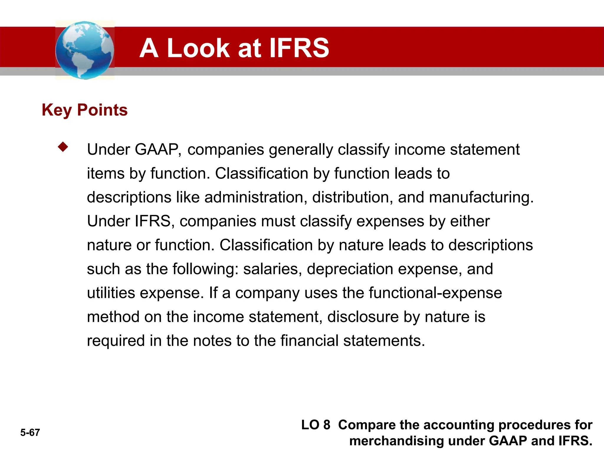 5-67
 Under GAAP, companies generally classify income statement
items by function. Classification by function leads to
descriptions like administration, distribution, and manufacturing.
Under IFRS, companies must classify expenses by either
nature or function. Classification by nature leads to descriptions
such as the following: salaries, depreciation expense, and
utilities expense. If a company uses the functional-expense
method on the income statement, disclosure by nature is
required in the notes to the financial statements.
Key Points
A Look at IFRS
LO 8 Compare the accounting procedures for
merchandising under GAAP and IFRS.
 