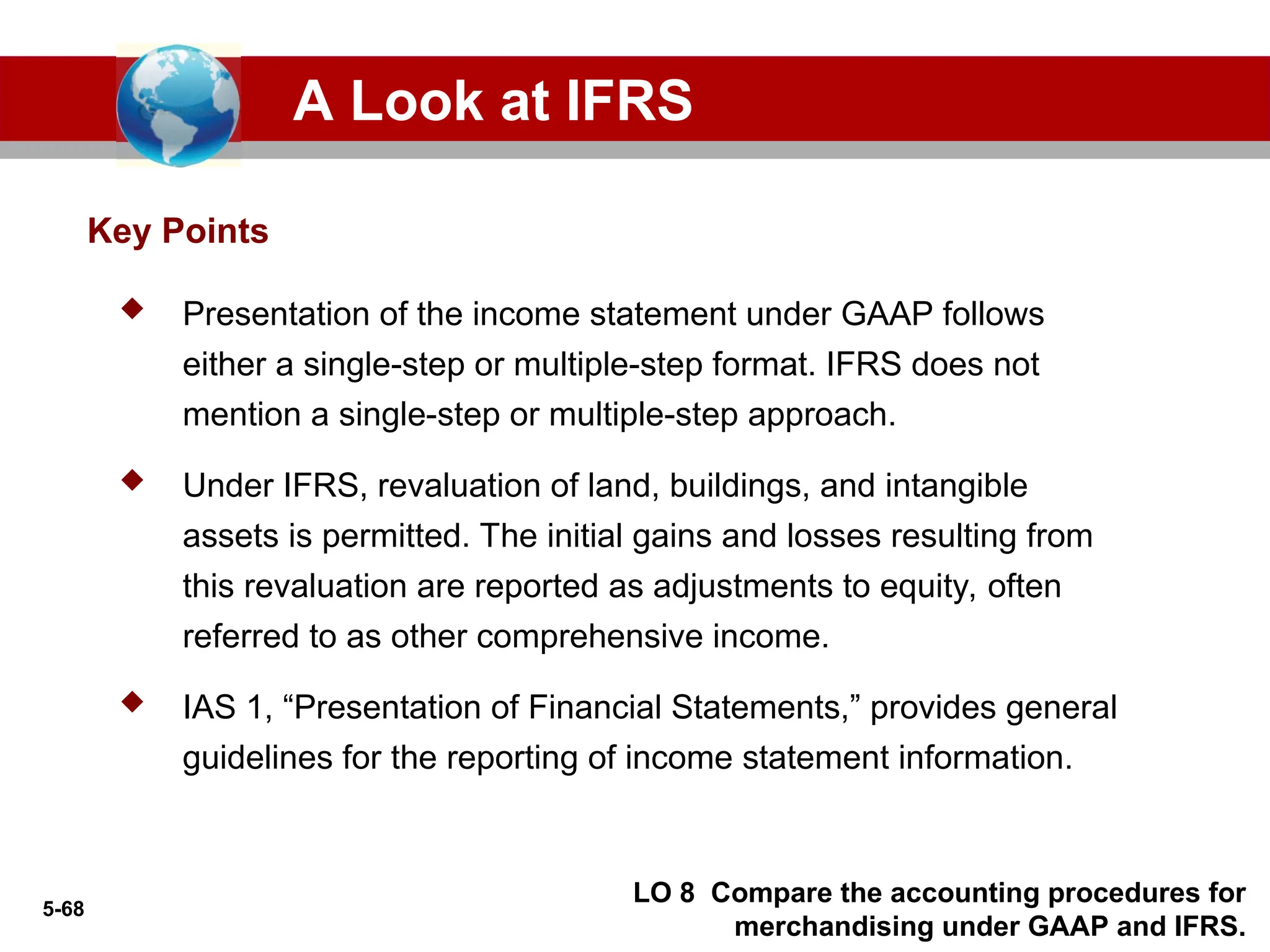 5-68
 Presentation of the income statement under GAAP follows
either a single-step or multiple-step format. IFRS does not
mention a single-step or multiple-step approach.
 Under IFRS, revaluation of land, buildings, and intangible
assets is permitted. The initial gains and losses resulting from
this revaluation are reported as adjustments to equity, often
referred to as other comprehensive income.
 IAS 1, “Presentation of Financial Statements,” provides general
guidelines for the reporting of income statement information.
Key Points
A Look at IFRS
LO 8 Compare the accounting procedures for
merchandising under GAAP and IFRS.
 