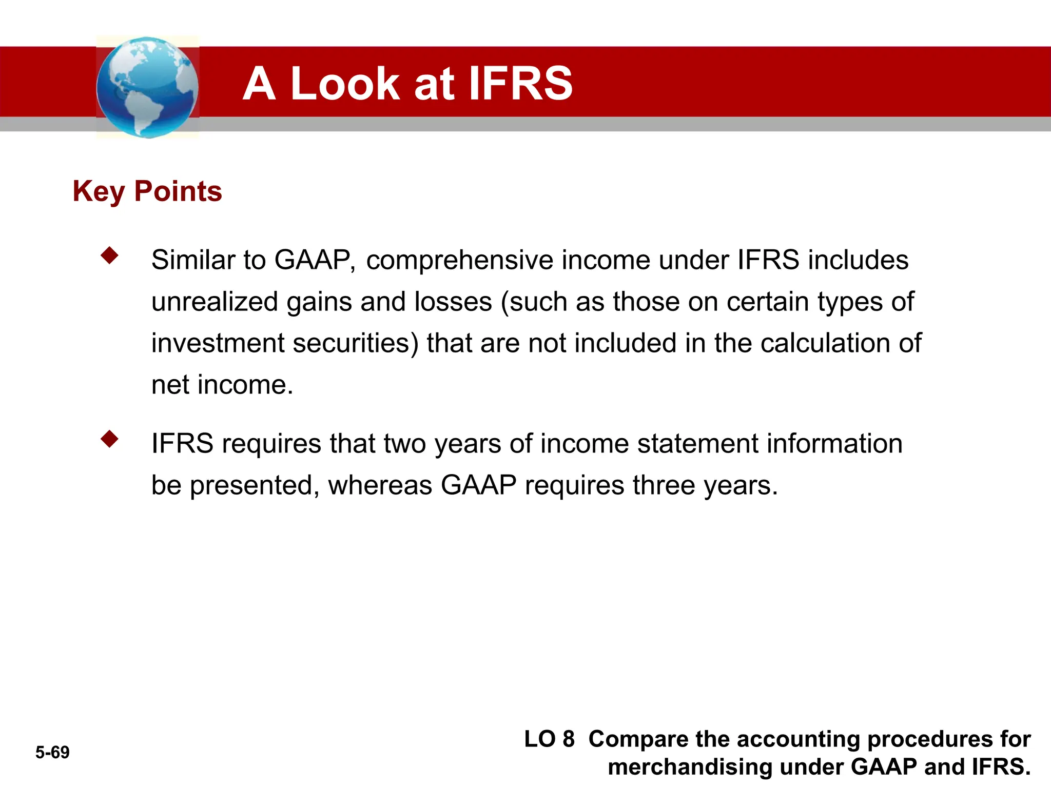 5-69
Key Points
A Look at IFRS
 Similar to GAAP, comprehensive income under IFRS includes
unrealized gains and losses (such as those on certain types of
investment securities) that are not included in the calculation of
net income.
 IFRS requires that two years of income statement information
be presented, whereas GAAP requires three years.
LO 8 Compare the accounting procedures for
merchandising under GAAP and IFRS.
 