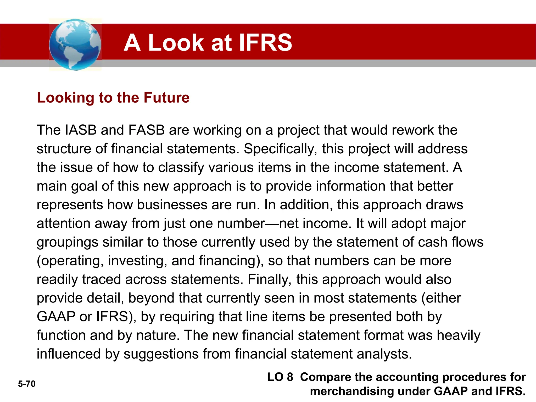 5-70
Looking to the Future
The IASB and FASB are working on a project that would rework the
structure of financial statements. Specifically, this project will address
the issue of how to classify various items in the income statement. A
main goal of this new approach is to provide information that better
represents how businesses are run. In addition, this approach draws
attention away from just one number—net income. It will adopt major
groupings similar to those currently used by the statement of cash flows
(operating, investing, and financing), so that numbers can be more
readily traced across statements. Finally, this approach would also
provide detail, beyond that currently seen in most statements (either
GAAP or IFRS), by requiring that line items be presented both by
function and by nature. The new financial statement format was heavily
influenced by suggestions from financial statement analysts.
A Look at IFRS
LO 8 Compare the accounting procedures for
merchandising under GAAP and IFRS.
 