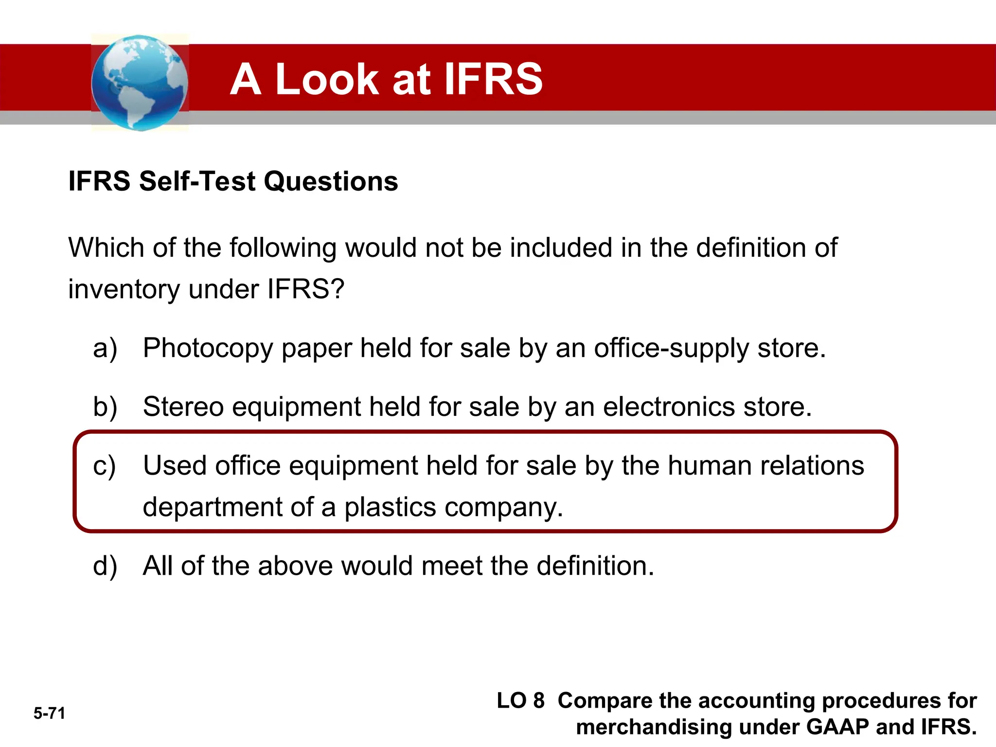 5-71
IFRS Self-Test Questions
A Look at IFRS
LO 8 Compare the accounting procedures for
merchandising under GAAP and IFRS.
Which of the following would not be included in the definition of
inventory under IFRS?
a) Photocopy paper held for sale by an office-supply store.
b) Stereo equipment held for sale by an electronics store.
c) Used office equipment held for sale by the human relations
department of a plastics company.
d) All of the above would meet the definition.
 