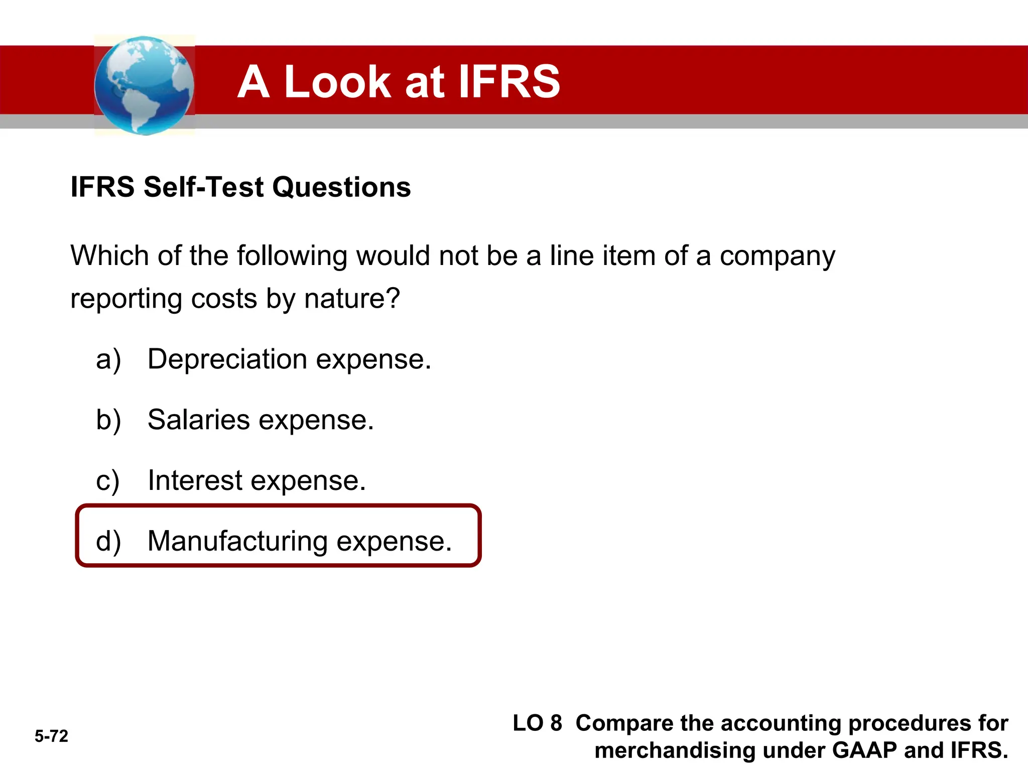 5-72
IFRS Self-Test Questions
A Look at IFRS
LO 8 Compare the accounting procedures for
merchandising under GAAP and IFRS.
Which of the following would not be a line item of a company
reporting costs by nature?
a) Depreciation expense.
b) Salaries expense.
c) Interest expense.
d) Manufacturing expense.
 