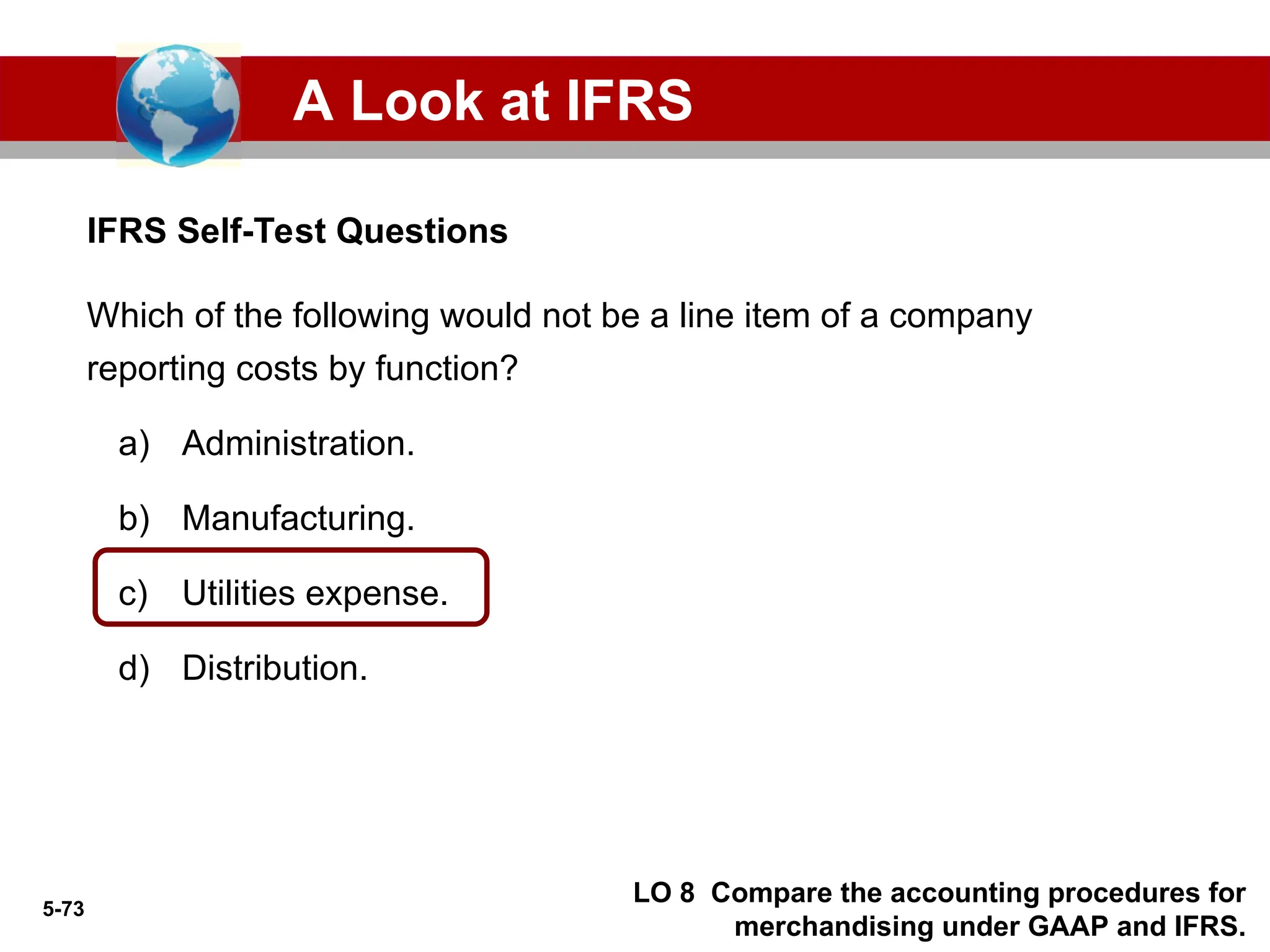 5-73
IFRS Self-Test Questions
A Look at IFRS
LO 8 Compare the accounting procedures for
merchandising under GAAP and IFRS.
Which of the following would not be a line item of a company
reporting costs by function?
a) Administration.
b) Manufacturing.
c) Utilities expense.
d) Distribution.
 