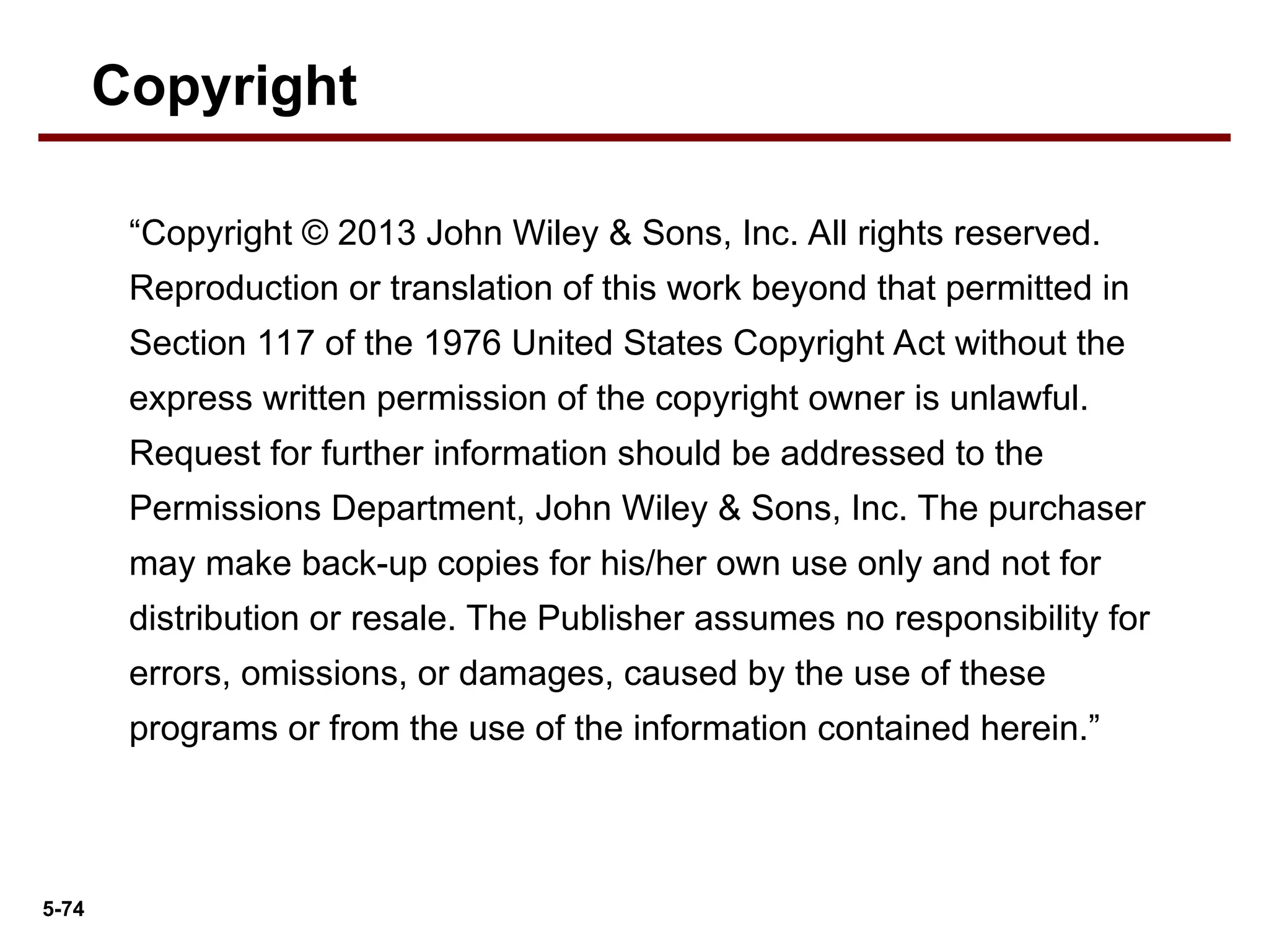 5-74
“Copyright © 2013 John Wiley & Sons, Inc. All rights reserved.
Reproduction or translation of this work beyond that permitted in
Section 117 of the 1976 United States Copyright Act without the
express written permission of the copyright owner is unlawful.
Request for further information should be addressed to the
Permissions Department, John Wiley & Sons, Inc. The purchaser
may make back-up copies for his/her own use only and not for
distribution or resale. The Publisher assumes no responsibility for
errors, omissions, or damages, caused by the use of these
programs or from the use of the information contained herein.”
Copyright
 