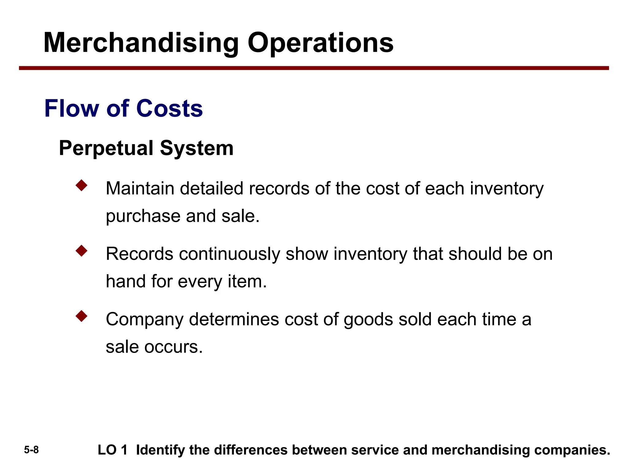 5-8
Perpetual System
LO 1 Identify the differences between service and merchandising companies.
 Maintain detailed records of the cost of each inventory
purchase and sale.
 Records continuously show inventory that should be on
hand for every item.
 Company determines cost of goods sold each time a
sale occurs.
Flow of Costs
Merchandising Operations
 