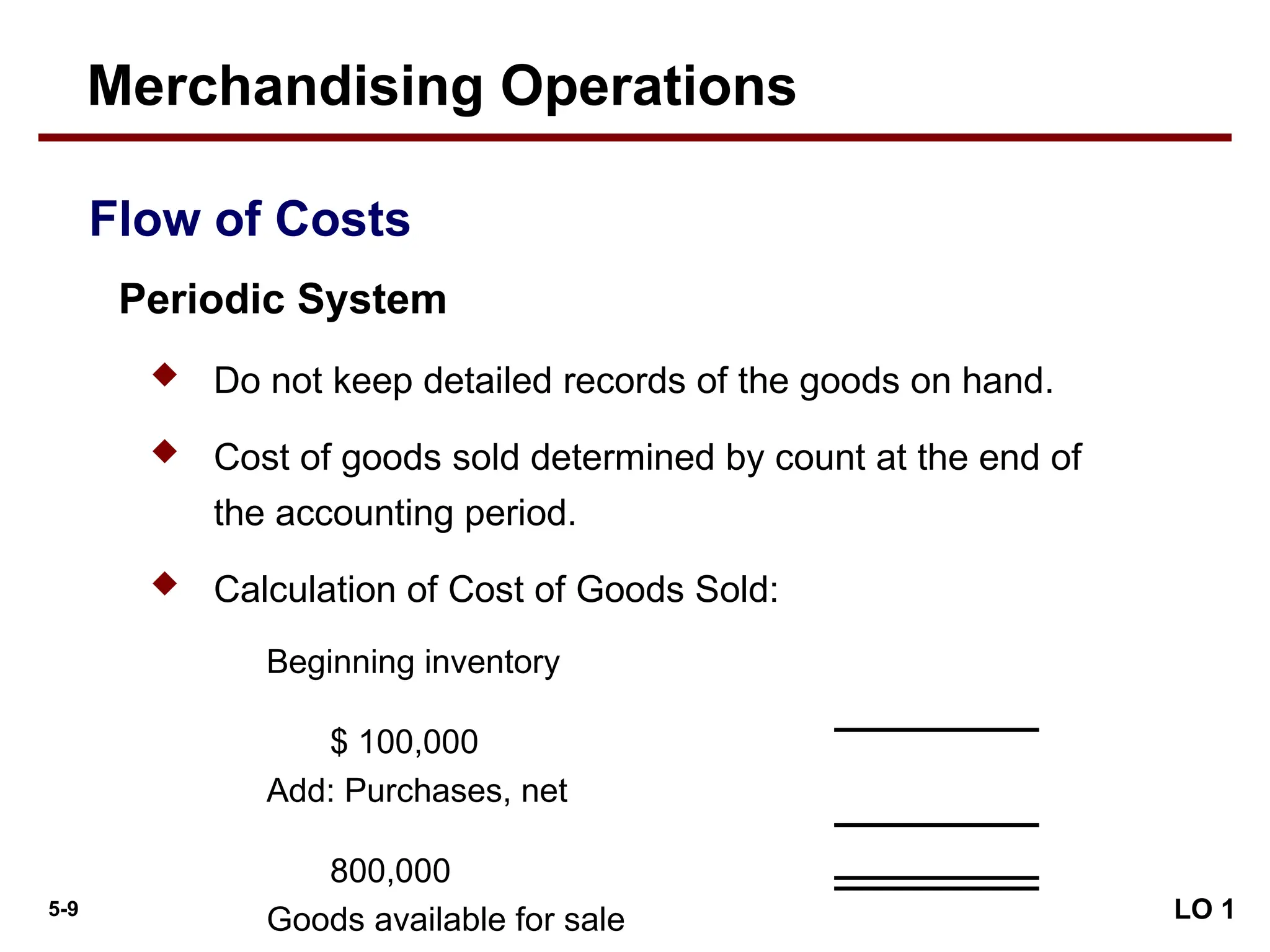 5-9
 Do not keep detailed records of the goods on hand.
 Cost of goods sold determined by count at the end of
the accounting period.
 Calculation of Cost of Goods Sold:
Beginning inventory
$ 100,000
Add: Purchases, net
800,000
Goods available for sale LO 1
Merchandising Operations
Periodic System
Flow of Costs
 