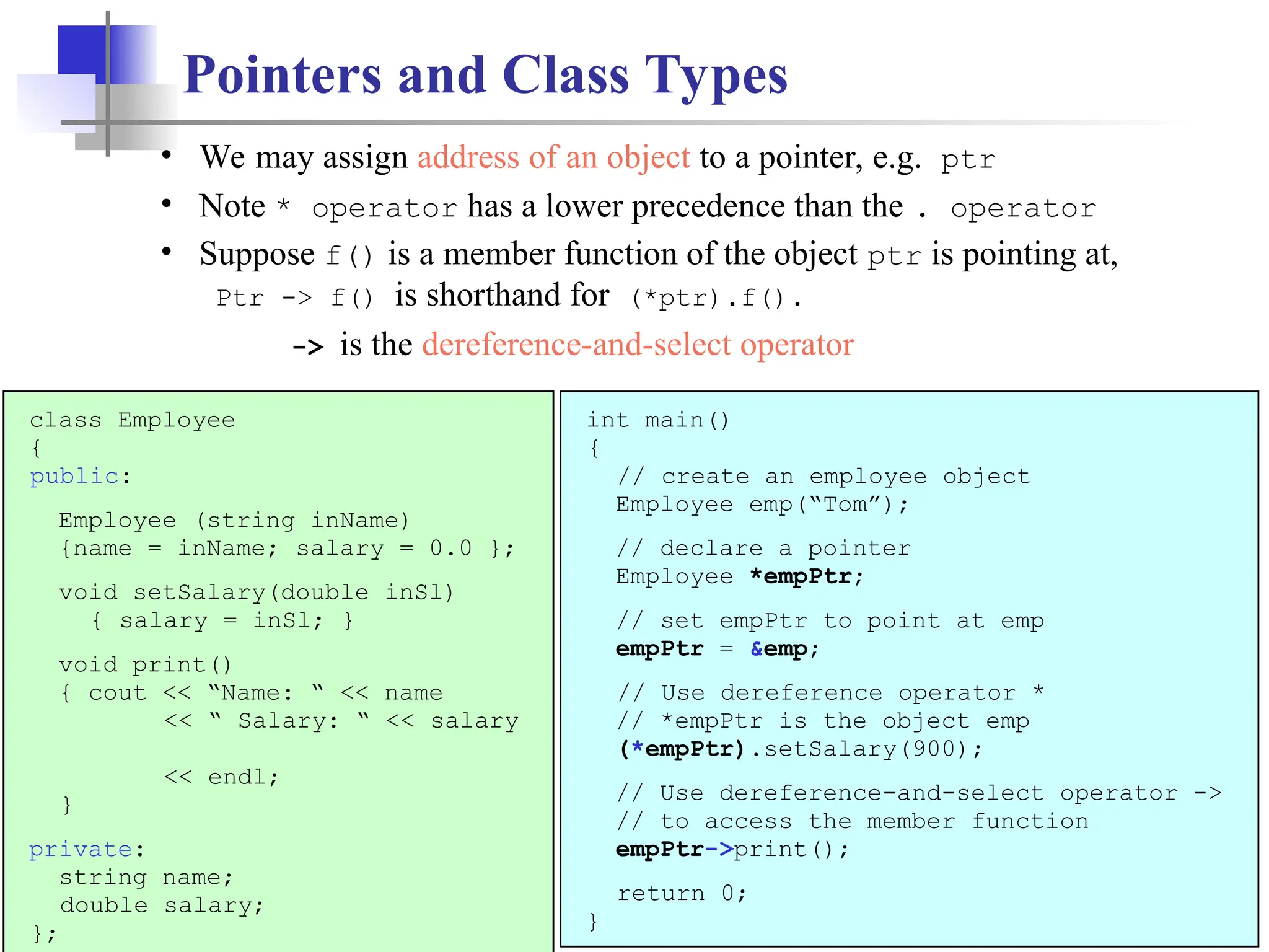 13 Pointers and Class Types class Employee { public: Employee (string inName) {name = inName; salary = 0.0 }; void setSalary(double inSl) { salary = inSl; } void print() { cout << “Name: “ << name << “ Salary: “ << salary << endl; } private: string name; double salary; }; int main() { // create an employee object Employee emp(“Tom”); // declare a pointer Employee *empPtr; // set empPtr to point at emp empPtr = &emp; // Use dereference operator * // *empPtr is the object emp (*empPtr).setSalary(900); // Use dereference-and-select operator -> // to access the member function empPtr->print(); return 0; } • We may assign address of an object to a pointer, e.g. ptr • Note * operator has a lower precedence than the . operator • Suppose f() is a member function of the object ptr is pointing at, Ptr -> f() is shorthand for (*ptr).f(). -> is the dereference-and-select operator 
