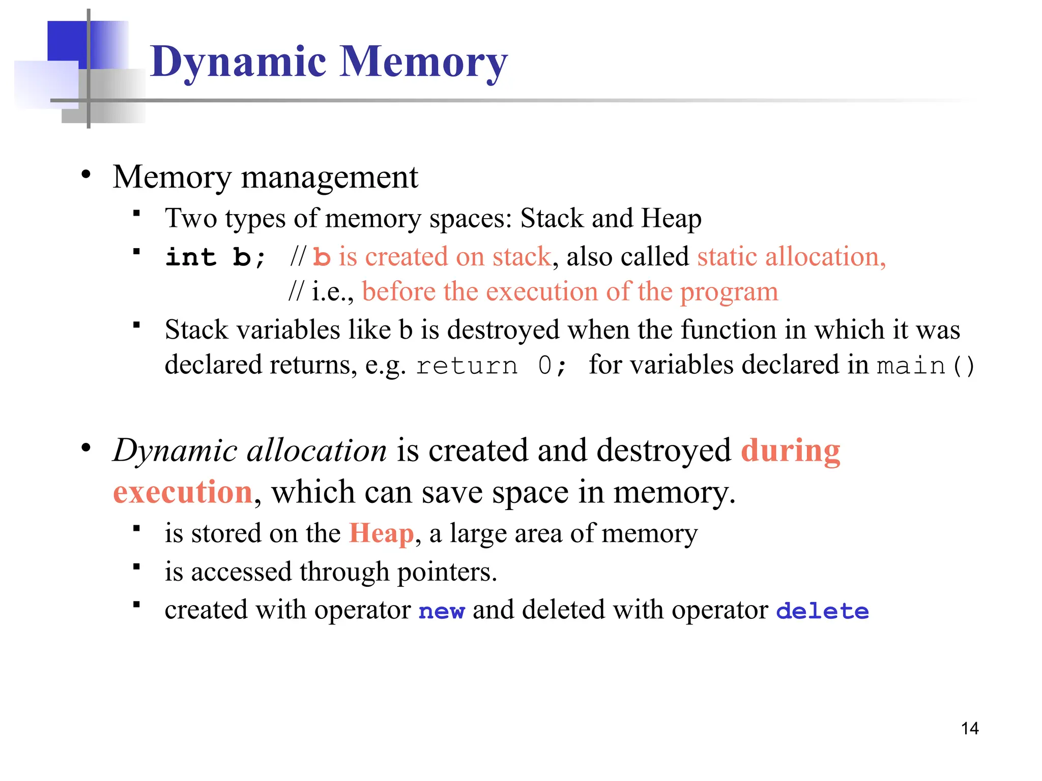 14 Dynamic Memory • Memory management  Two types of memory spaces: Stack and Heap  int b; // b is created on stack, also called static allocation, // i.e., before the execution of the program  Stack variables like b is destroyed when the function in which it was declared returns, e.g. return 0; for variables declared in main() • Dynamic allocation is created and destroyed during execution, which can save space in memory.  is stored on the Heap, a large area of memory  is accessed through pointers.  created with operator new and deleted with operator delete 