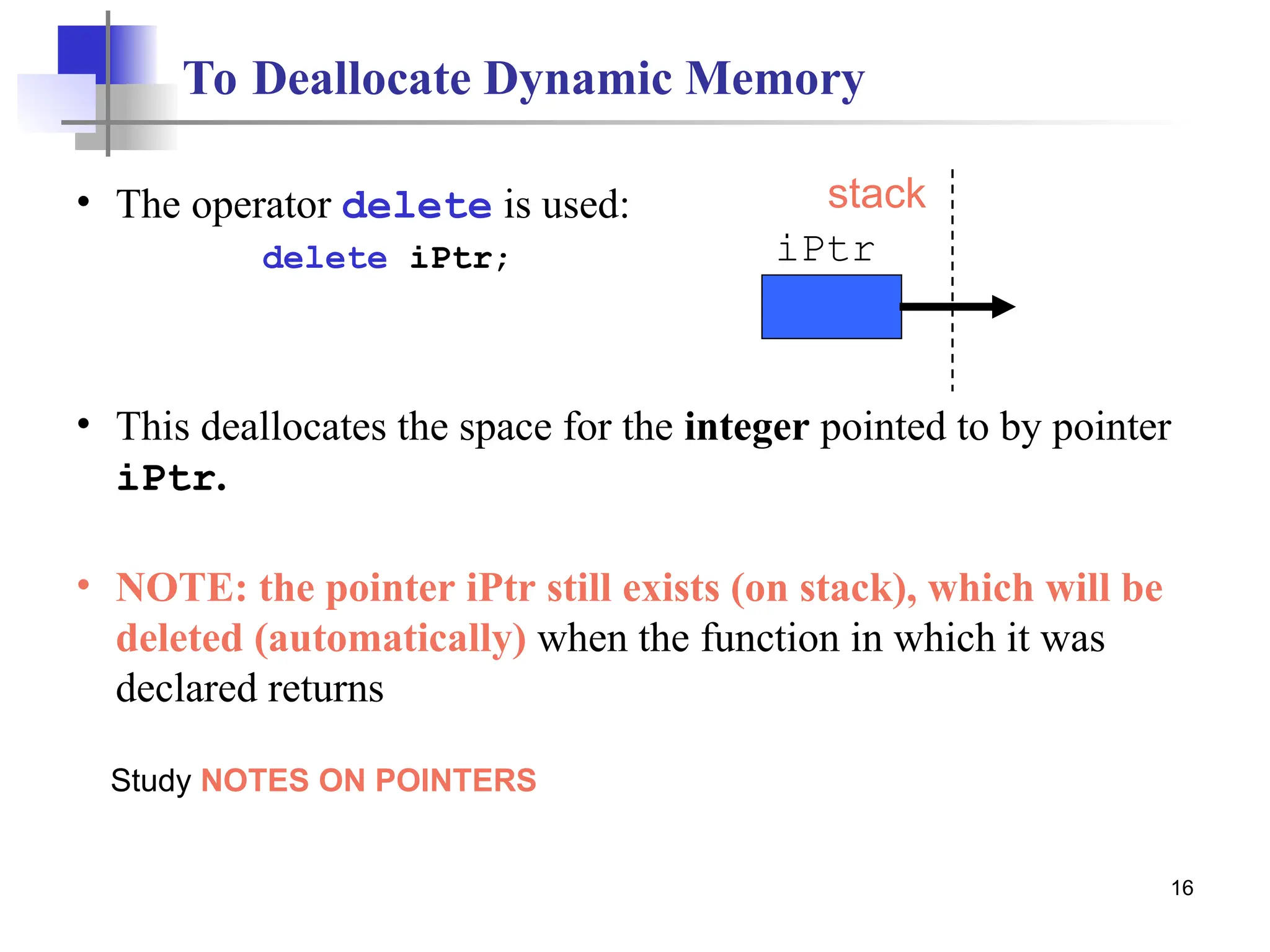 16 To Deallocate Dynamic Memory • The operator delete is used: delete iPtr; • This deallocates the space for the integer pointed to by pointer iPtr. • NOTE: the pointer iPtr still exists (on stack), which will be deleted (automatically) when the function in which it was declared returns iPtr stack Study NOTES ON POINTERS 