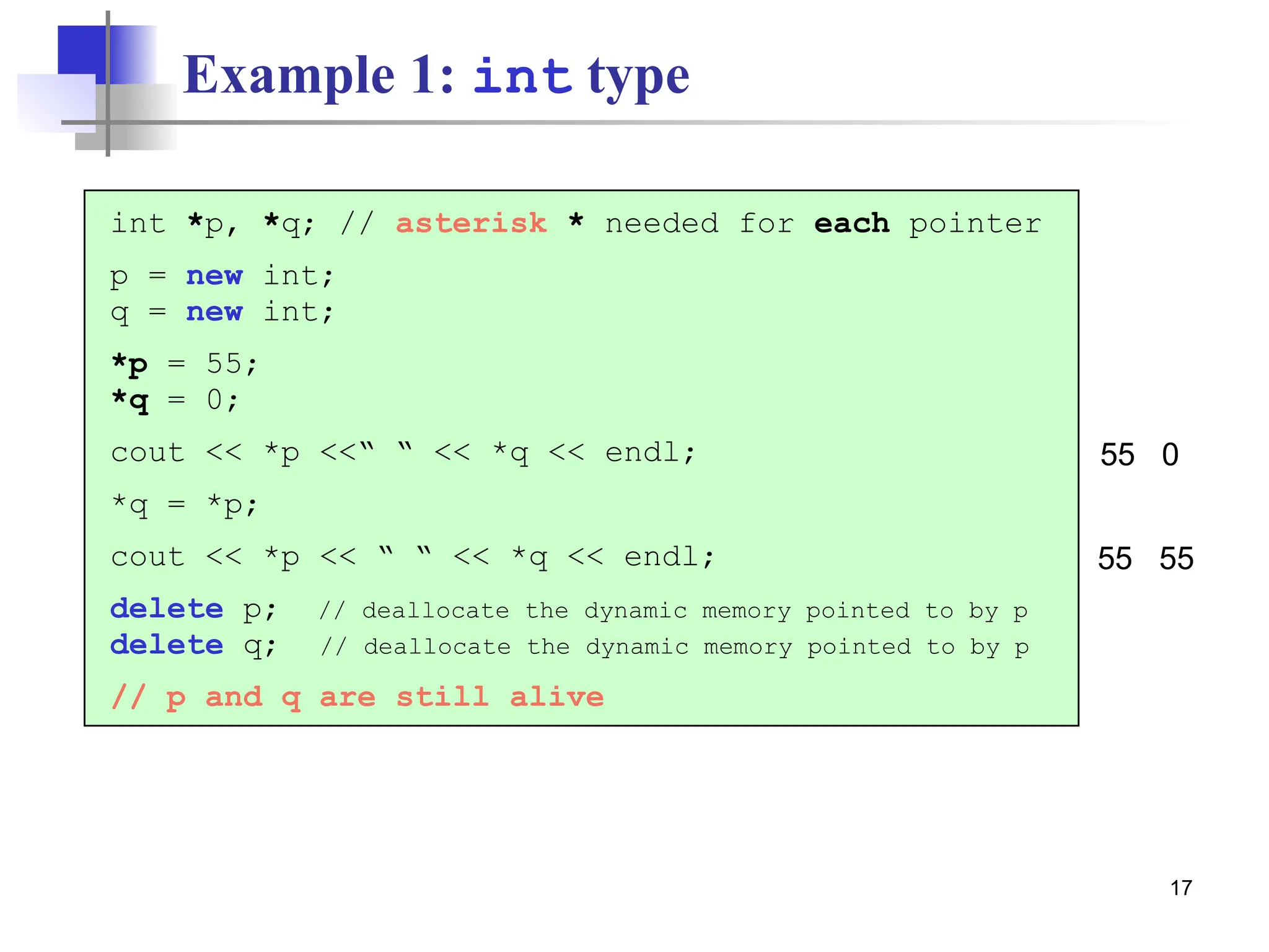 17 Example 1: int type int *p, *q; // asterisk * needed for each pointer p = new int; q = new int; *p = 55; *q = 0; cout << *p <<“ “ << *q << endl; *q = *p; cout << *p << “ “ << *q << endl; delete p; // deallocate the dynamic memory pointed to by p delete q; // deallocate the dynamic memory pointed to by p // p and q are still alive 55 0 55 55 