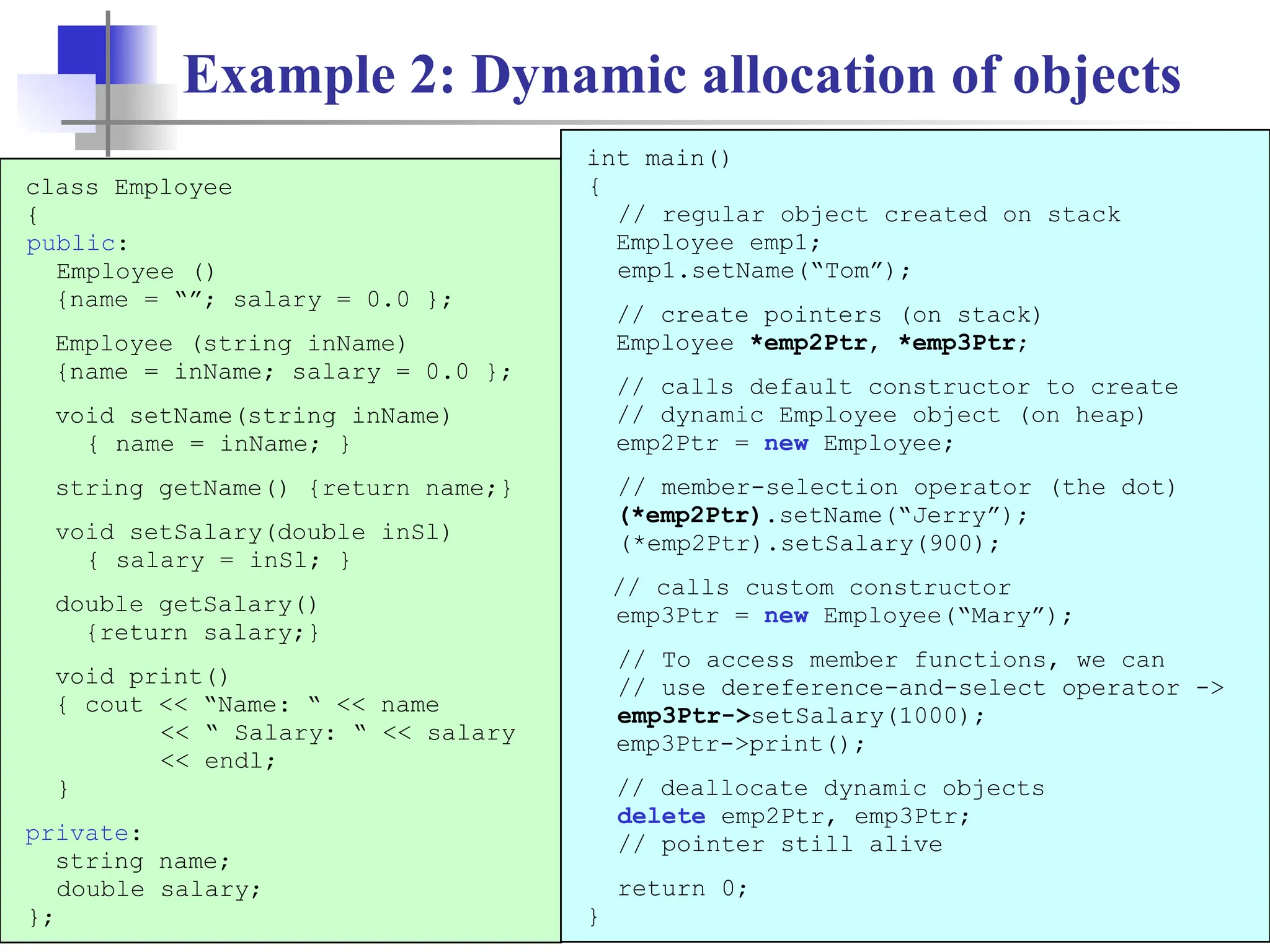 19 Example 2: Dynamic allocation of objects class Employee { public: Employee () {name = “”; salary = 0.0 }; Employee (string inName) {name = inName; salary = 0.0 }; void setName(string inName) { name = inName; } string getName() {return name;} void setSalary(double inSl) { salary = inSl; } double getSalary() {return salary;} void print() { cout << “Name: “ << name << “ Salary: “ << salary << endl; } private: string name; double salary; }; int main() { // regular object created on stack Employee emp1; emp1.setName(“Tom”); // create pointers (on stack) Employee *emp2Ptr, *emp3Ptr; // calls default constructor to create // dynamic Employee object (on heap) emp2Ptr = new Employee; // member-selection operator (the dot) (*emp2Ptr).setName(“Jerry”); (*emp2Ptr).setSalary(900); // calls custom constructor emp3Ptr = new Employee(“Mary”); // To access member functions, we can // use dereference-and-select operator -> emp3Ptr->setSalary(1000); emp3Ptr->print(); // deallocate dynamic objects delete emp2Ptr, emp3Ptr; // pointer still alive return 0; } 