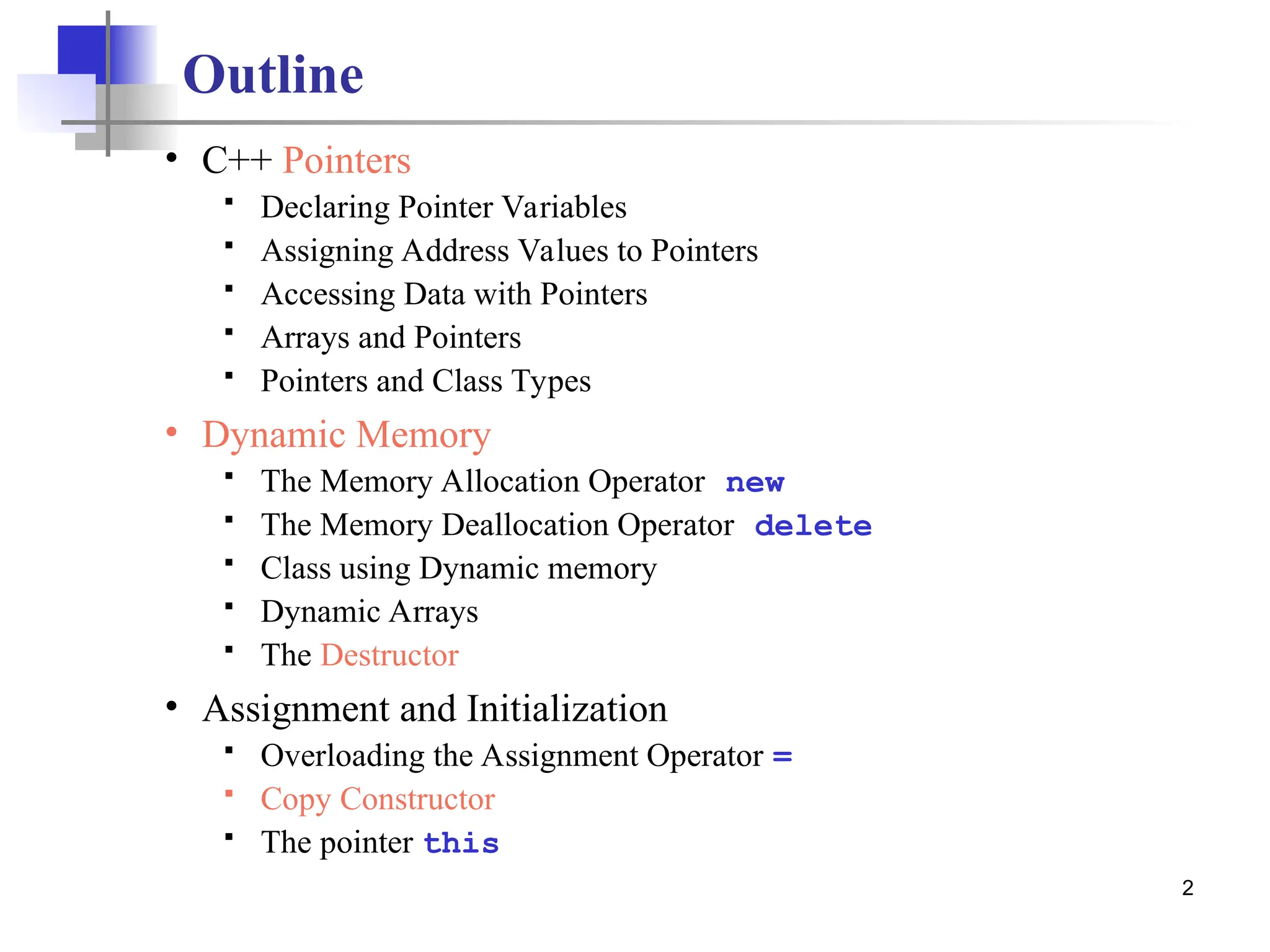 2 Outline • C++ Pointers  Declaring Pointer Variables  Assigning Address Values to Pointers  Accessing Data with Pointers  Arrays and Pointers  Pointers and Class Types • Dynamic Memory  The Memory Allocation Operator new  The Memory Deallocation Operator delete  Class using Dynamic memory  Dynamic Arrays  The Destructor • Assignment and Initialization  Overloading the Assignment Operator =  Copy Constructor  The pointer this 
