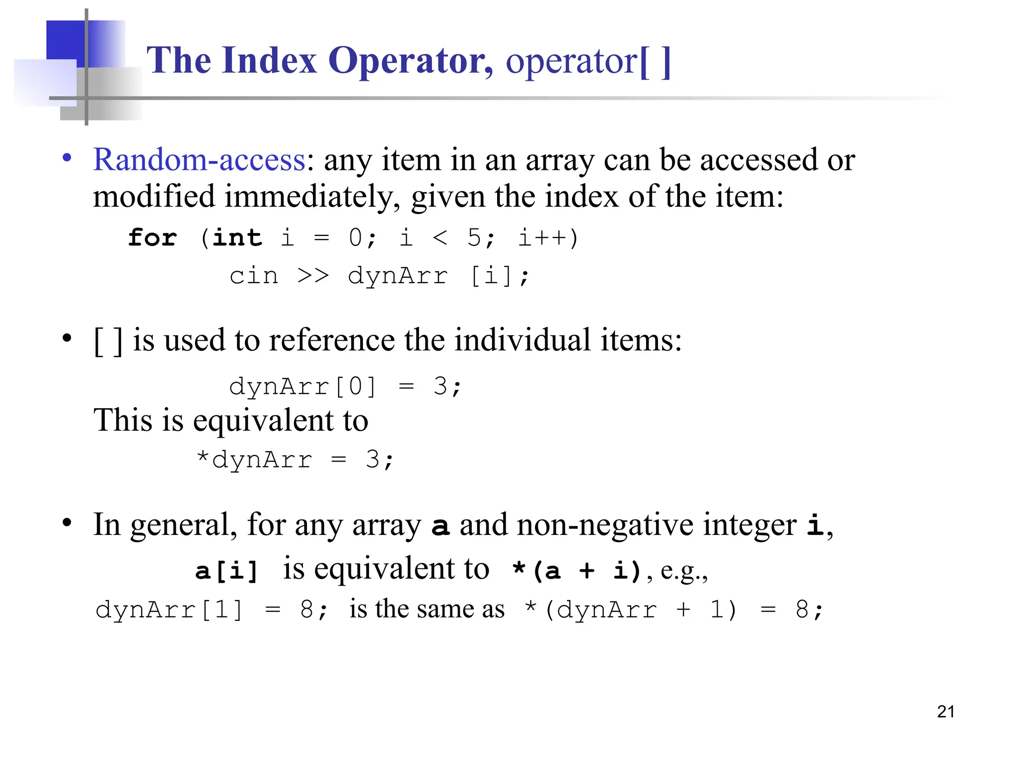 21 The Index Operator, operator[ ] • Random-access: any item in an array can be accessed or modified immediately, given the index of the item: for (int i = 0; i < 5; i++) cin >> dynArr [i]; • [ ] is used to reference the individual items: dynArr[0] = 3; This is equivalent to *dynArr = 3; • In general, for any array a and non-negative integer i, a[i] is equivalent to *(a + i), e.g., dynArr[1] = 8; is the same as *(dynArr + 1) = 8; 