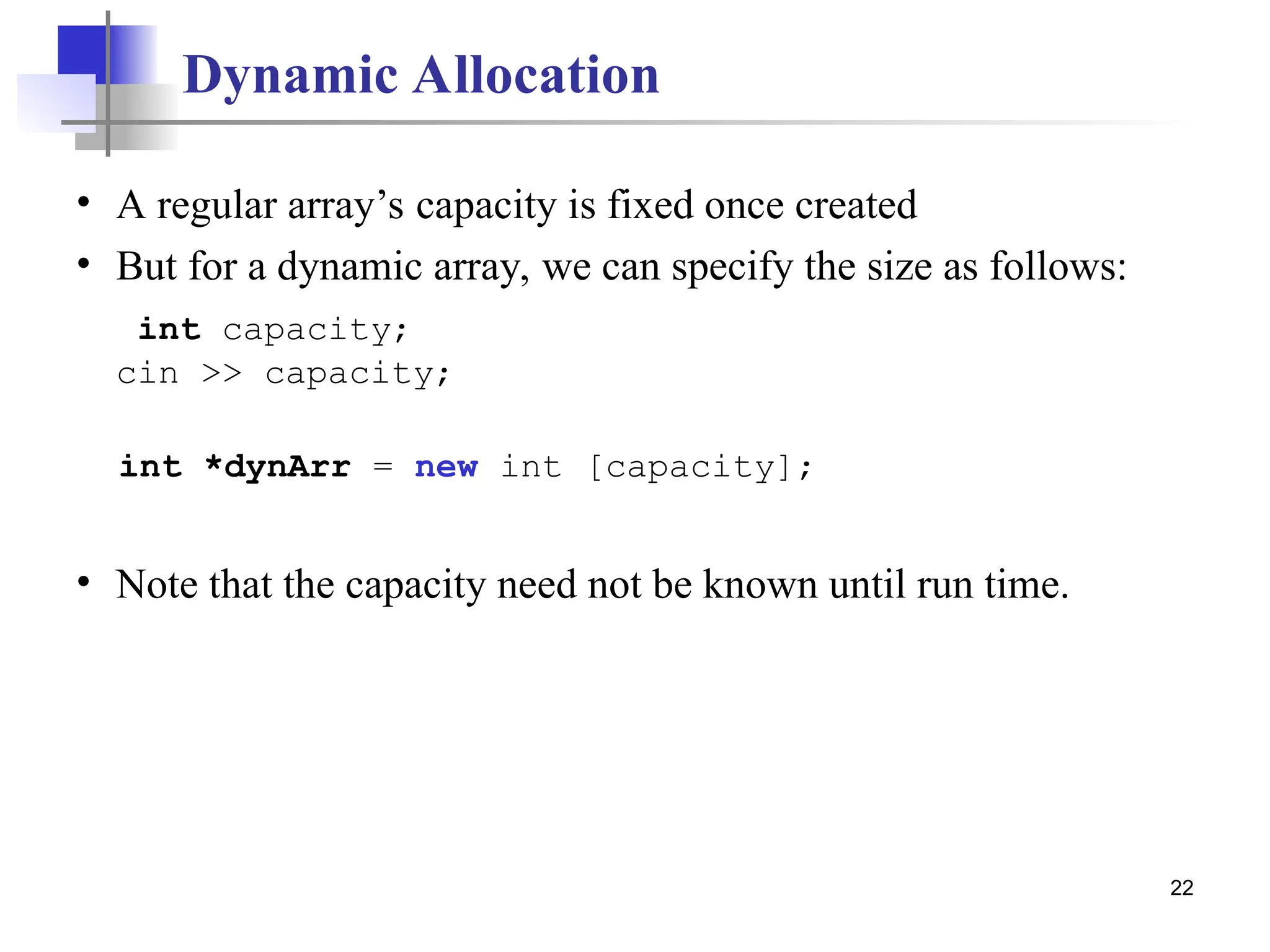 22 Dynamic Allocation • A regular array’s capacity is fixed once created • But for a dynamic array, we can specify the size as follows: int capacity; cin >> capacity; int *dynArr = new int [capacity]; • Note that the capacity need not be known until run time. 