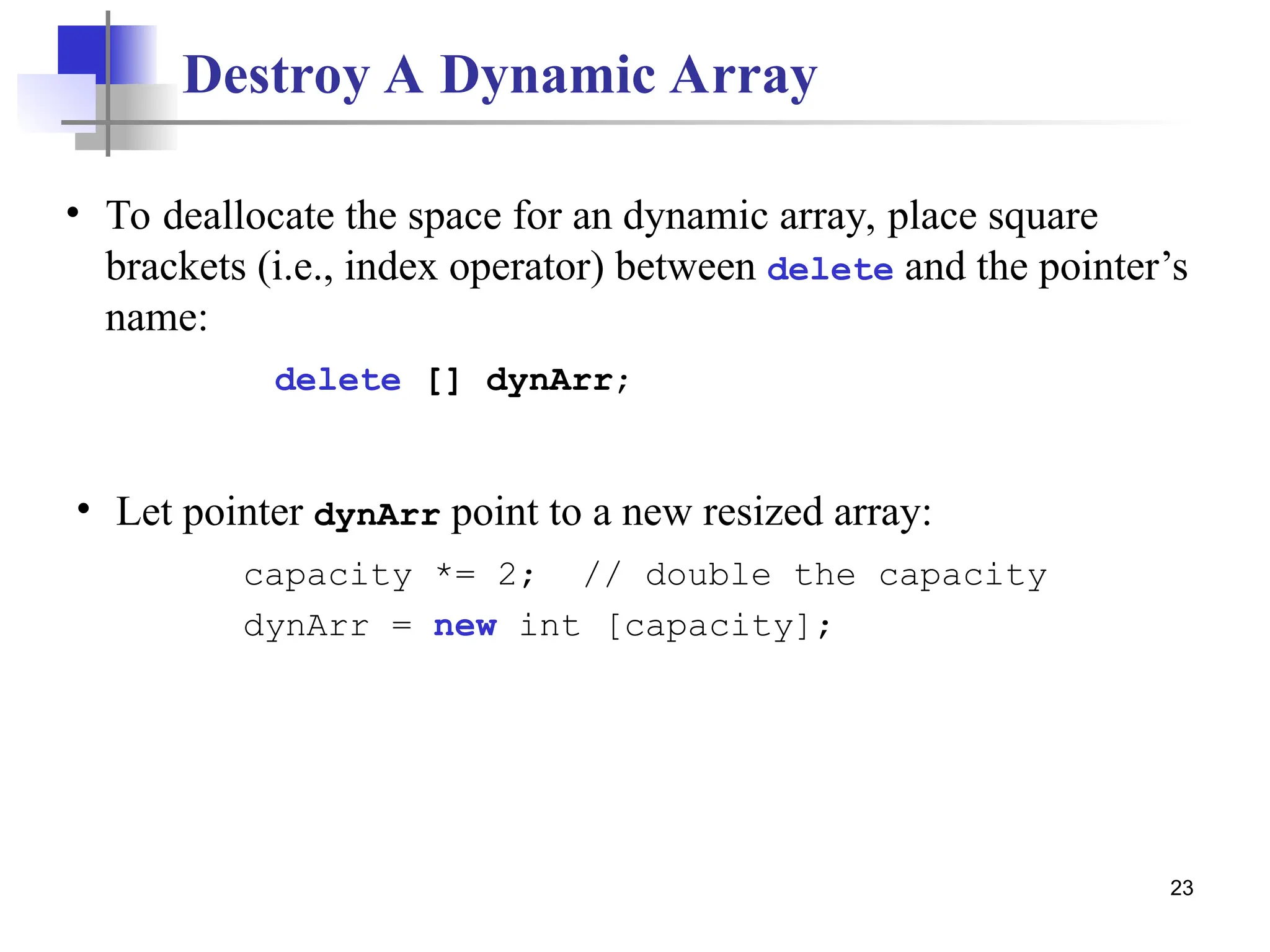 23 Destroy A Dynamic Array • Let pointer dynArr point to a new resized array: capacity *= 2; // double the capacity dynArr = new int [capacity]; • To deallocate the space for an dynamic array, place square brackets (i.e., index operator) between delete and the pointer’s name: delete [] dynArr; 