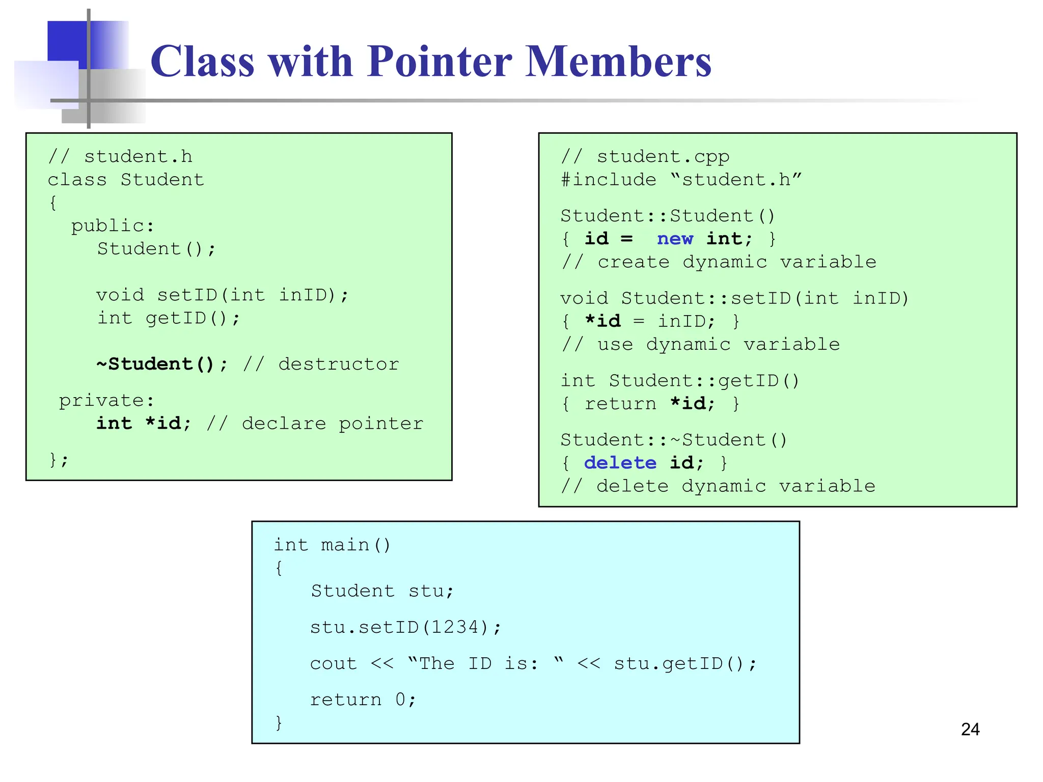 24 Class with Pointer Members // student.h class Student { public: Student(); void setID(int inID); int getID(); ~Student(); // destructor private: int *id; // declare pointer }; int main() { Student stu; stu.setID(1234); cout << “The ID is: “ << stu.getID(); return 0; } // student.cpp #include “student.h” Student::Student() { id = new int; } // create dynamic variable void Student::setID(int inID) { *id = inID; } // use dynamic variable int Student::getID() { return *id; } Student::~Student() { delete id; } // delete dynamic variable 