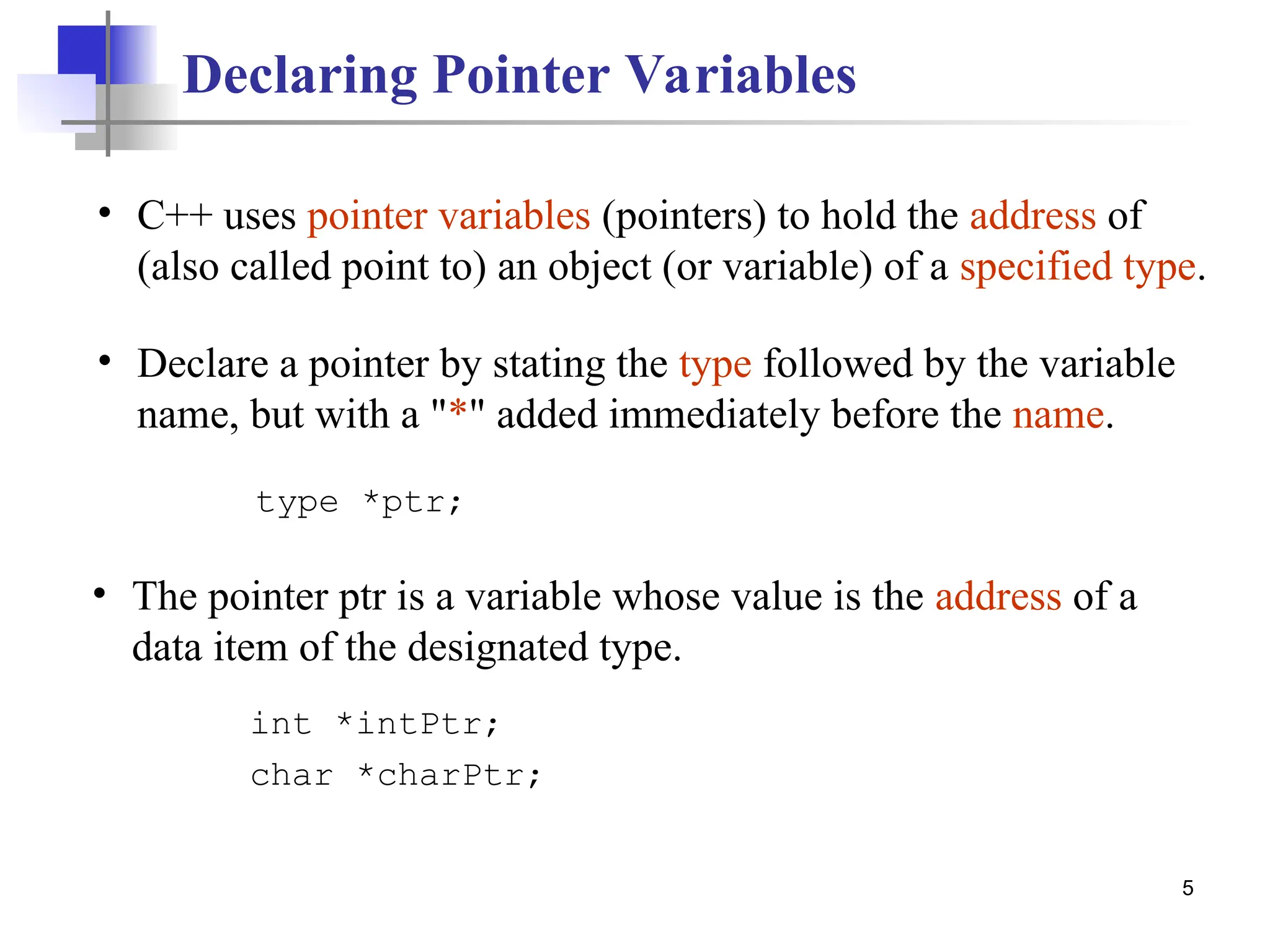 5 • The pointer ptr is a variable whose value is the address of a data item of the designated type. Declaring Pointer Variables int *intPtr; char *charPtr; type *ptr; • Declare a pointer by stating the type followed by the variable name, but with a "*" added immediately before the name. • C++ uses pointer variables (pointers) to hold the address of (also called point to) an object (or variable) of a specified type. 