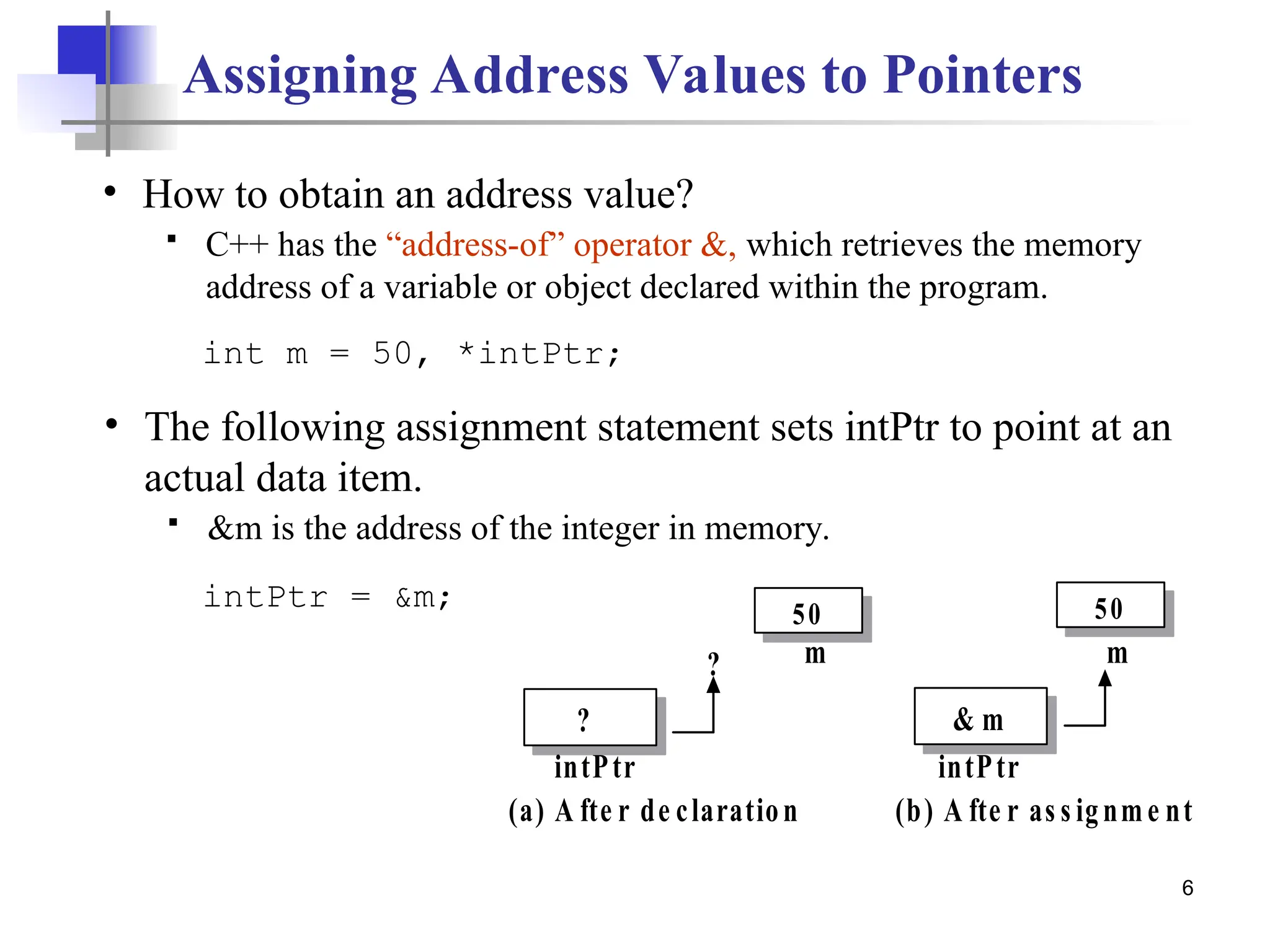 6 Assigning Address Values to Pointers • The following assignment statement sets intPtr to point at an actual data item.  &m is the address of the integer in memory. intPtr = &m; int m = 50, *intPtr; 50 m ? intPtr ? 50 m & m intPtr (a) A fte r de claration (b) A fte r as s ignme nt • How to obtain an address value?  C++ has the “address-of” operator &, which retrieves the memory address of a variable or object declared within the program. 