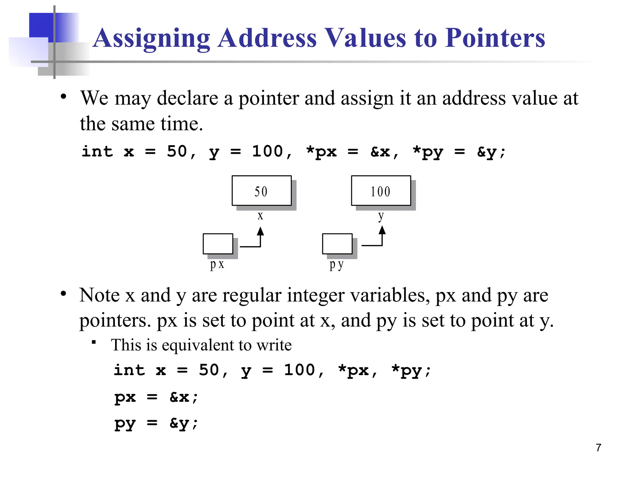7 int x = 50, y = 100, *px = &x, *py = &y; 50 x p x 100 y p y • We may declare a pointer and assign it an address value at the same time. • Note x and y are regular integer variables, px and py are pointers. px is set to point at x, and py is set to point at y.  This is equivalent to write Assigning Address Values to Pointers int x = 50, y = 100, *px, *py; px = &x; py = &y; 