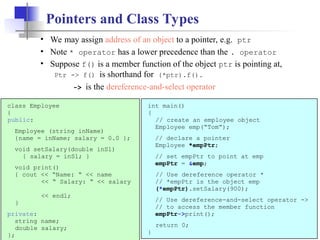 13
Pointers and Class Types
class Employee
{
public:
Employee (string inName)
{name = inName; salary = 0.0 };
void setSalary(double inSl)
{ salary = inSl; }
void print()
{ cout << “Name: “ << name
<< “ Salary: “ << salary
<< endl;
}
private:
string name;
double salary;
};
int main()
{
// create an employee object
Employee emp(“Tom”);
// declare a pointer
Employee *empPtr;
// set empPtr to point at emp
empPtr = &emp;
// Use dereference operator *
// *empPtr is the object emp
(*empPtr).setSalary(900);
// Use dereference-and-select operator ->
// to access the member function
empPtr->print();
return 0;
}
• We may assign address of an object to a pointer, e.g. ptr
• Note * operator has a lower precedence than the . operator
• Suppose f() is a member function of the object ptr is pointing at,
Ptr -> f() is shorthand for (*ptr).f().
-> is the dereference-and-select operator
 