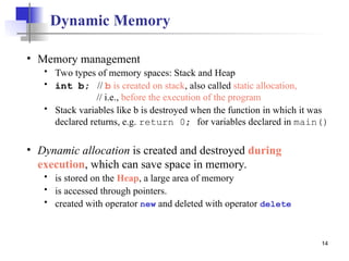 14
Dynamic Memory
• Memory management
 Two types of memory spaces: Stack and Heap
 int b; // b is created on stack, also called static allocation,
// i.e., before the execution of the program
 Stack variables like b is destroyed when the function in which it was
declared returns, e.g. return 0; for variables declared in main()
• Dynamic allocation is created and destroyed during
execution, which can save space in memory.
 is stored on the Heap, a large area of memory
 is accessed through pointers.
 created with operator new and deleted with operator delete
 