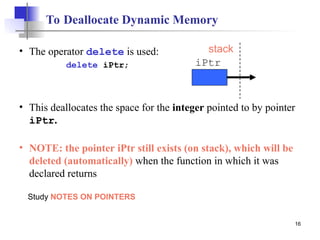16
To Deallocate Dynamic Memory
• The operator delete is used:
delete iPtr;
• This deallocates the space for the integer pointed to by pointer
iPtr.
• NOTE: the pointer iPtr still exists (on stack), which will be
deleted (automatically) when the function in which it was
declared returns
iPtr
stack
Study NOTES ON POINTERS
 