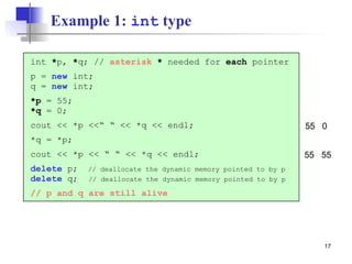 17
Example 1: int type
int *p, *q; // asterisk * needed for each pointer
p = new int;
q = new int;
*p = 55;
*q = 0;
cout << *p <<“ “ << *q << endl;
*q = *p;
cout << *p << “ “ << *q << endl;
delete p; // deallocate the dynamic memory pointed to by p
delete q; // deallocate the dynamic memory pointed to by p
// p and q are still alive
55 0
55 55
 