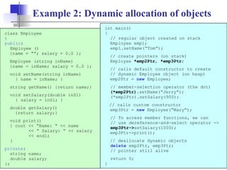 19
Example 2: Dynamic allocation of objects
class Employee
{
public:
Employee ()
{name = “”; salary = 0.0 };
Employee (string inName)
{name = inName; salary = 0.0 };
void setName(string inName)
{ name = inName; }
string getName() {return name;}
void setSalary(double inSl)
{ salary = inSl; }
double getSalary()
{return salary;}
void print()
{ cout << “Name: “ << name
<< “ Salary: “ << salary
<< endl;
}
private:
string name;
double salary;
};
int main()
{
// regular object created on stack
Employee emp1;
emp1.setName(“Tom”);
// create pointers (on stack)
Employee *emp2Ptr, *emp3Ptr;
// calls default constructor to create
// dynamic Employee object (on heap)
emp2Ptr = new Employee;
// member-selection operator (the dot)
(*emp2Ptr).setName(“Jerry”);
(*emp2Ptr).setSalary(900);
// calls custom constructor
emp3Ptr = new Employee(“Mary”);
// To access member functions, we can
// use dereference-and-select operator ->
emp3Ptr->setSalary(1000);
emp3Ptr->print();
// deallocate dynamic objects
delete emp2Ptr, emp3Ptr;
// pointer still alive
return 0;
}
 