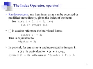 21
The Index Operator, operator[ ]
• Random-access: any item in an array can be accessed or
modified immediately, given the index of the item:
for (int i = 0; i < 5; i++)
cin >> dynArr [i];
• [ ] is used to reference the individual items:
dynArr[0] = 3;
This is equivalent to
*dynArr = 3;
• In general, for any array a and non-negative integer i,
a[i] is equivalent to *(a + i), e.g.,
dynArr[1] = 8; is the same as *(dynArr + 1) = 8;
 